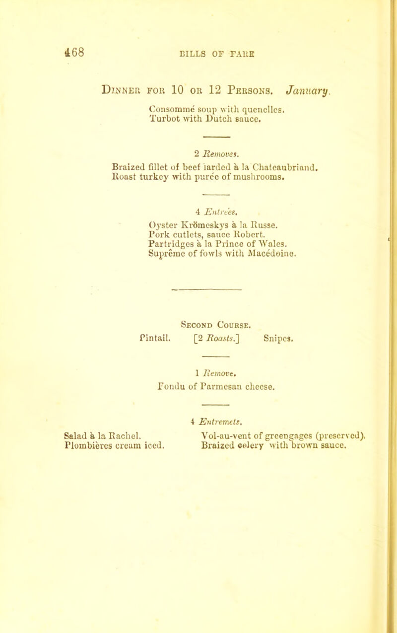 Dinner for 10 or 12 Persons. January. Consomme soup with quenelles. Turbot with Dutch sauce. 2 Removes. Braized fillet of beef larded a la Chateaubriand. Roast turkey with puree of mushrooms. 4 Entrees. Oyster Kromeskys a la Russe. Pork cutlets, sauce Robert. Partridges a la Prince of Wale3. Supreme of fowls with Macedoine. Second Course. Pintail. [2 Roasts.'] Snipes. 1 Remove. Fondu of Parmesan cheese. 4 Entremete. Salad a la Rachel. Vol-au-vent of greengages (prescrv Flombieres cream iced. Braized celery with brown sauce.