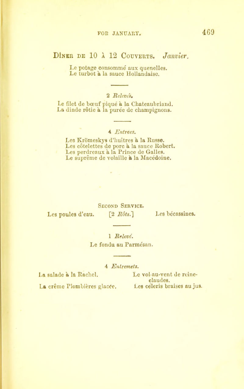 4G9 DInee de 10 a 12 Couveuts. Janvier. I.e potage consomme aux quenelles. Le turbot a la sauce Hollandaise. 2 Beleve's. Le filet de bceuf pique a la Chateaubriand. La dinde rotie a la puree de champignons. 4 Entrees. Les Kromeskys d’huitres a la Russo. Les cotelettes de pore a la sauce Robert. Les perdreaux a la Prince de Galles. Le supreme de volaille a la Macedoine. Second Service. Les poules d’eau. [2 Les becnssincs. 1 Eeleve. Le fondu au Parme'san. 4 Entremets. La salade a la Rachel. La creme Plombieres glacCe. Le vol-au-vcnt de reine- claudes. Les celeris braises au jus.