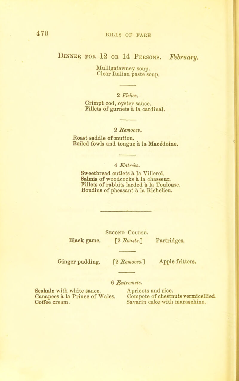 Dinner fob 12 or 14 Persons. February. Mulligatawney soup. Clear Italian paste soup. 2 Fishes. Crimpt cod, oyster sauce. Fillets of gurnets a la cardinal. 2 Removes, Roast saddle of mutton. Boiled fowls and tongue a la Mace'doine. 4 Entrees. Sweetbread cutlets a la Yilleroi. Salmis of woodcocks a la chasseur Fillets of rabbits larded a la Toulouse. Boudins of pheasant a la Richelieu. Second Course. Black game. [2 Roasts.] Partridges. Ginger pudding. [2 Removes.1! Apple fritters. 6 Entremets. Seakale with white sauce. Apricots and rice. Canapees a la Prince of Wales. Compote of chestnuts vermicellied. Coffee cream. Savarin cake with maraschino.