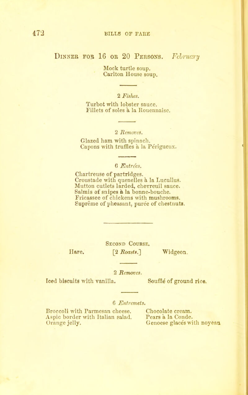Dinner fo3 16 or 20 Persons. February Mock turtle soup. Carlton House soup. 2 Fishes. Turbot with lobster sauce. Fillets of soles a la Rouennaise. Glazed ham with spinach. Capons with truffles a la Perigucux. Chartreuse of partridges. Croustade with quenelles a la Lucullus. Mutton cutlets larded, chcvreuil sauce. Salmis of snipes a la bonne-bouche. Fricassee of chickens with mushrooms. Supreme of pheasant, puree of chestnuts 2 Removes. 0 Entrees. Hare. Second Course. [2 Roasts.] Widgeon. 2 Removes. Teed biscuits with vanilla. Souffle of ground rice. 6 Entremets. Broccoli with Parmesan cheese. Aspic border with Italian salad. Orange jelly. Chocolate cream. Pears a la Conde. Genoese glace's with noyeau