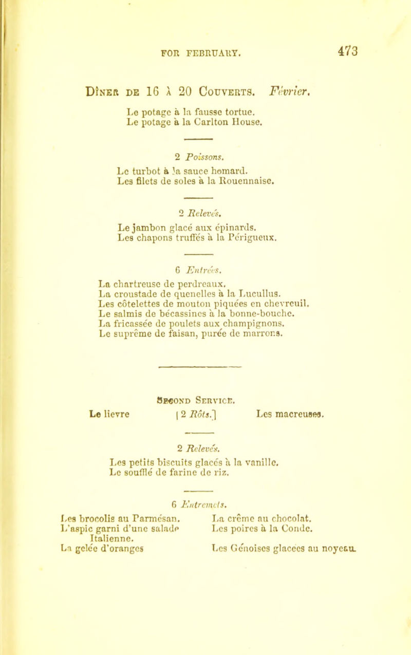 DJner de 16 a 20 Couverts. Fi'vrier, Le potagc a la fausse tortue. Le potage a la Carlton House. 2 Poissons. Lc turbot a la sauce liomard. Les filets de soles a la Rouennaise. 2 Releves. Le jambon glace aux epinards. Les chapons truffles a la Perigueux. 6 Entrees. La chartreuse de perdreaux. La croustade de quenelles a la Lucullus. Les cotelettes de mouton pique'es en chevrcuil. Le salmis de becassines a la bonne-bouchc. La fricassee de poulets aux champignons. Le supreme de faisan, puree de marror.s. Second Service. Le lievre | 2 Rots.'] Les macreusea. 2 Releves. I.es petits biscuits glaces a la vanillc. Le souffle de farine de riz. 6 Entremets. I.es brocolis au Parmesan. La creme au chocolat. L’aspic garni d’une salade Les poires a la Condc. Italienne. La gclee d’oranges Les Genoiscs glacees au noyeau.