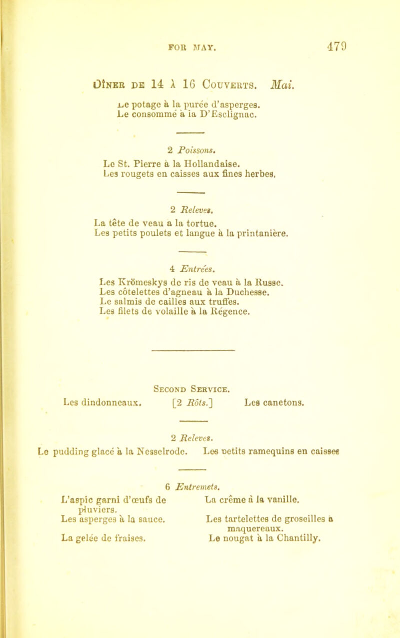 OJnkr de 14 A 16 Couverts. Mai. L.e potage a la puree d’asperges. Le consomme’ a la D’Esclignac. 2 Poissons. Le St. Pierre a la Hollandaise. Lea rougets en caisses aux fines herbes, 2 Releves. La tete de veau a la tortue. Les petits poulets et langue a la printaniere. 4 Entrees. Les Kromeskys de ris de veau a la Russe. Les cotelettes d’agneau a la Duchesse. Le salmis de cailles aux truffes. Les filets de volaille a la Regence. Second Service. Les dindonneaux. [2 Rots.'] Les canetons. 2 Releves. Le pudding glace a la Nesselrode. Les Detits ramequins en caisses 6 Entremets. L'aspic garni d’oeufs de pluviers. Les asperges a la sauce. La gelec de fraises. La creme a la vanille. Les tartelettes de groseilles a maquereaux. Le nougat a la Chantilly.