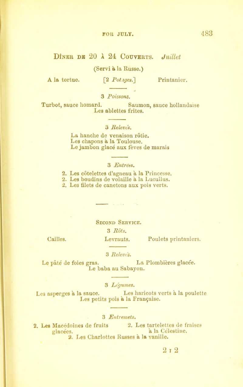 DiNER DE 20 A 24 CoUYERTS. Juilltit (Servi a la Russe.) A la tortuo. [2 Pot.iges.~\ Printanier. 3 Poissons. Turbot, sauce homard. Saumon, sauce hollandaise Les ablettes frites. 3 Rcleve's. La hanche de venaison rotie. Les chapons a la Toulouse. Le jambon glace aux feves de marais 3 Entrees. 2. Les cotelettes d’agneau a la Princesse. 2. Les boudins de yolaille a la Lucullus. 2. Les filets de canetons aux pois verts. Second Service. 3 Rots. Cailles. Levrauts. Poulets printanicrs. 3 Releve's. Le pate de foies gras. La Plombieres glacee. Le baba au Sabayon. 3 Legumes. Les asperges a la sauce. Les haricots verts a la poulettc Les petits pois a la Franjaise. 3 Entremets. 2. Les Macedoines de fruits 2. Les tartelettcs de fraiscs glace'es. a la Celestiuc. 2. I.es Charlottes Russes a la vanille. 2 i 2