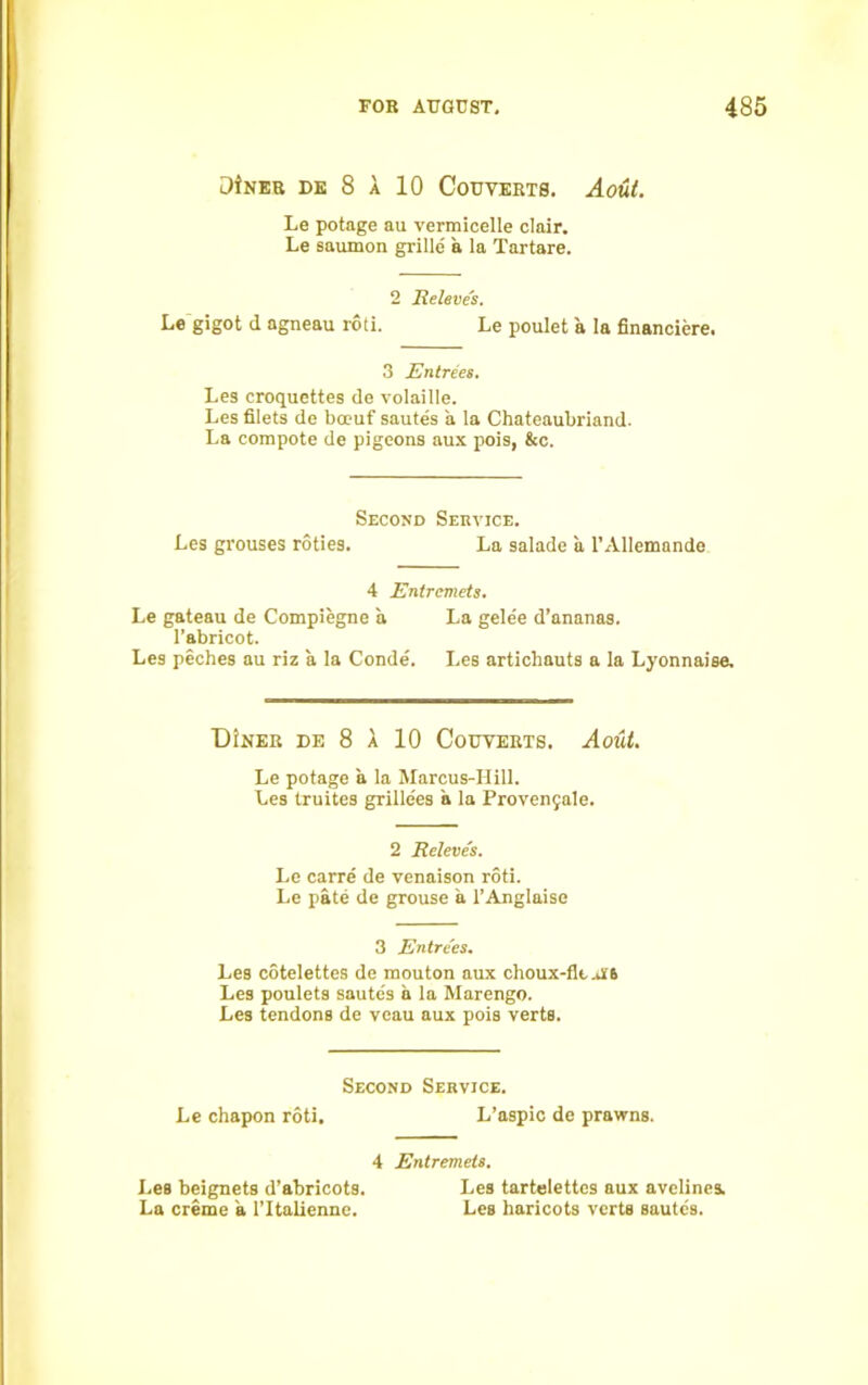3tNEB DE 8 A 10 CoUVERTS. Aout. Le potage au vermicelle clair. Le saumon grille a la Tartare. 2 Releve's. Le gigot d agneau roti. Le poulet a la financiere. 3 Entrees. Les croquettes de volaille. Les filets de bceuf sautes a la Chateaubriand. La compote de pigeons aux pois, &c. Second Service. Les grouses roties. La salade a 1’AlIemande 4 Entremets. Le gateau de Compiegne a La gele'e d’ananas. l’abricot. Les peches au riz a la Conde. Les artichauts a la Lyonnaise, DIner df, 8 A 10 Couyerts. Aout. Le potage a la Marcus-Hill. Les truites grille'es a la Provenjale. 2 Releve's. Le carre de venaison roti. Le pate de grouse a l’Anglaise 3 Entrees. Les cotelettes de mouton aux choux-flt.AS Les poulets sautes a la Marengo. Les tendons de veau aux pois verts. Second Service. Le chapon roti. L’aspic de prawns. 4 Entremets. Les beignets d’abricots. Les tartelettes aux avelines. La creme a l’ltalienne. Les haricots verts sautes.