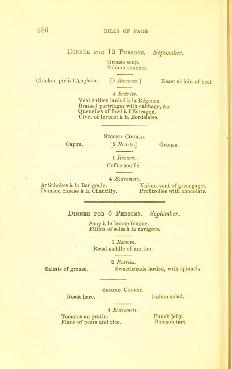 48 G Dinner for 12 Persons. September. Grouse soup. Salmon souchet. Chicken pie a l’Anglaise. [2 Removes.'] Roast sirloin of beef 4 Entrees. Veal cutlets larded a, la Regence. Braized partridges with cabbage, &c. Quenelles of fowl a l’Estragon. Civet of leveret a la Bordelaise. Second Course. Capon. [2 .Roasts.] Grouse. 1 Remove. Coffee souffle. 4 Entremets. Artichokes a la Barigoule. Vol-au-vent of greengages. Damson cheese a la Chantilly. Profitrolles with chocolate. Dinner for 6 Persons. September. Soup a la bonne femme. Fillets of soles a la ravigote. 1 Remove. Roost saddle of mutton. 2 Entries. Salmis of grouse. Sweetbreads larded, with spinaclu Second Course. Roast hare. Italian salad. 4 Entremets. Tomatas au gratin. Flanc of pears and rice. Punch jelly. Damson tart
