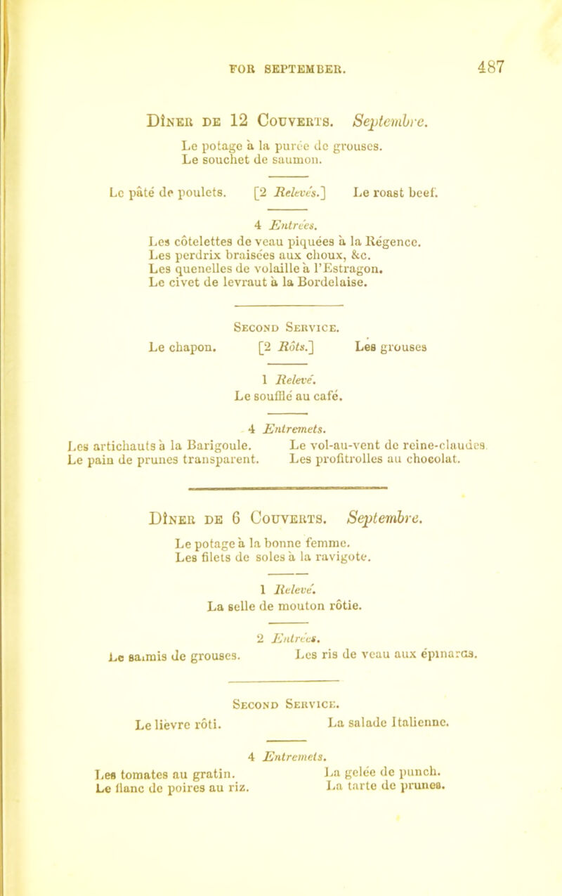 DIner de 12 Couverts. Seplembre. Le potage a la puree do grouses. Le souchet de saumon. Le pate de poulets. [2 &tes.] Le roast beef. 4 Entrees. Les cotelettes de veau piquees a la Regence. Les perdrix braisees aux choux, &c. Les quenelles de volaillea l’Estragon. Le civet de levraut a la Bordelaise. Second Service. Le chapon, [2 Rots.'] Les grouses 1 Releve'. Le souffle' au cafe. 4 Entremets. Les artiebauts a la Barigoule. Le vol-au-vent de reine-claudes. Le pain de prunes transparent. Les profltrolles au chocolat. DiNER de 6 Couverts. Septembra. Le potage a la bonne femme. Les filets de soles a la ravigote. 1 Releve'. La selle de mouton rotie. 2 Entrees. Le saimis de grouses. Les ris de veau aux epinarcs. Second Service. Le lievre rotl. La salade Italicnnc. 4 Entremets. Les tomates au gratin. La gelee de punch. Le llanc de poires au riz. La tarte de prunes.
