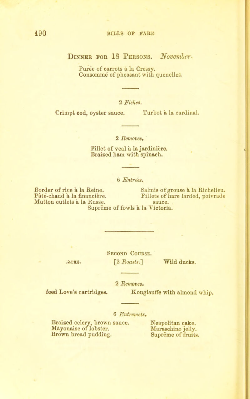 Dinner for 18 Persons. November. Puree of carrots a la Cressy. Consomme of pheasant with quenelles. 2 Fishes. Crimpt cod, oyster sauce. Turbot a la cardinal. 2 Removes. .Fillet of veal a la jardiniere. Braized ham with spinach. 6 Entrees. Border of rice a la Reine. Salmis of grouse a la Richelieu. Pate-chaud a la financiere. Fillets of hare larded, poivrade Mutton cutlets a la Russe. sauce. Supreme of fowls a la Victoria. Second Course. .aras. [2 Roasts.] Wild ducks. 2 Removes. feed Love’s cartridges. Kouglauffe with almond wliip. 6 Entremets. Braized celery, brown sauce. Neapolitan cake. Mayonaise of lobster. Maraschino jelly. Brown bread pudding. Supreme of fruits.