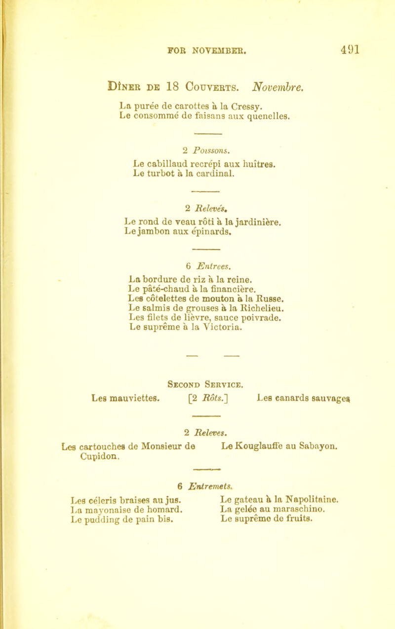 DIner de 18 Converts. Novembre. La puree de carottes a la Cressy. Le consomme de faisans aux quenelles. 2 Poissons. Le cabillaud recrepi aux huitres. Le turbot a la cardinal. 2 Releves. Le rond de veau roti a la jardiniere. Lejambon aux epinards. 6 Entrees. La bordure de riz a la reine. Le pate-chaud a la financiere. Lee cotelettes de mouton a la Russe. Le salmis de grouses a la Richelieu. Les filets de lievre, sauce poivrade. Le supreme a la Victoria. Second Service. Les mauviettes. [2 Rots.'] Les canards sauvages 2 Releves. Les cartouches de Monsieur de Le Kouglauffe au Sabayon. Cupidon, 6 Entremets. Les celcris braises au jus. La mayonaise de homard. Le pudding de pain bis. Le gateau a la Napolitaine. La geleo au maraschino. Le supremo do fruits.