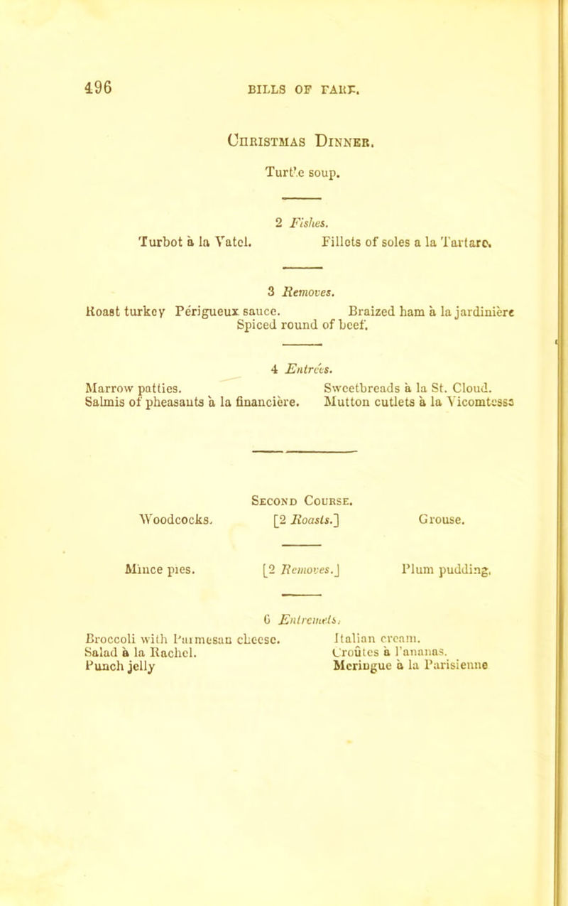 196 CnRiSTMAS Dinner. Turt’e soup. 2 Fishes. Turbot a la Vatci. Fillets of soles a la Tartare. 3 Removes. Roast turkey Perigueux sauce. Braized ham a la jardiniere Spiced round of beef. 4 Entrees. Marrow patties. Sweetbreads a la St. Cloud. Salmis of pheasants a la financiere. Mutton cutlets a la Yicomtesss Second Coukse. Woodcocks. [2 Roasts.'] Grouse. Mince pies. [2 Removes.] Plum pudding, G Entremets. Broccoli with Parmesan cheese. Italian cream. Salad a la Rachel. (.'routes a l’ananas. Punch jelly Meringue a la Parisienne