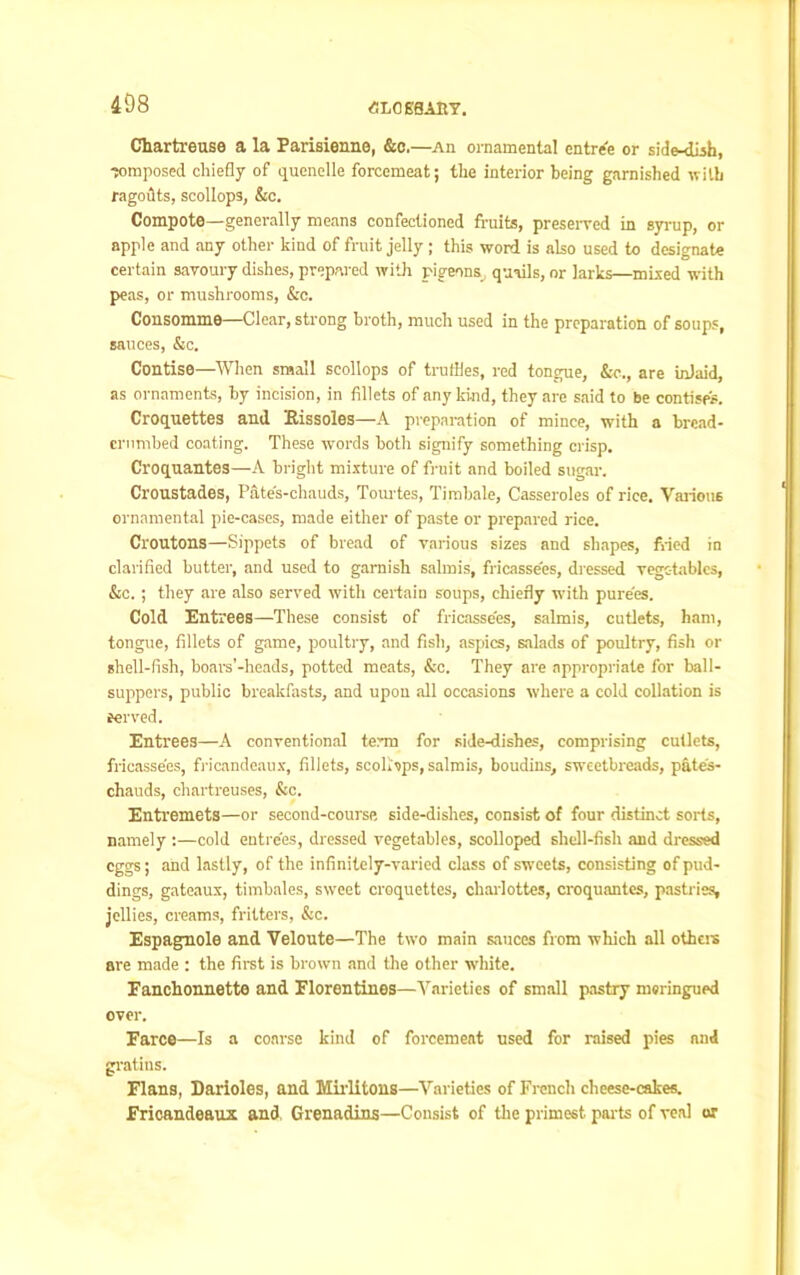 <SL0E8AHT. Chartreuse a la Farisienne, &c,—An ornamental entre'e or side-dish, composed chiefly of quenelle forcemeat; the interior being garnished with ragodts, scollops, &c. Compote—generally means confectioned fruits, preserved in syrup, or apple and any other kind of fruit jelly ; this word is also used to designate certain savoury dishes, prepared with pigeons,, quads, or larks—mixed with peas, or mushrooms, &c. Consomme—Clear, strong broth, much used in the preparation of soups, sauces, &c. Contise—When small scollops of truffles, red tongue, &e., are inlaid, as ornaments, by incision, in fillets of any kind, they are said to be contisps. Croquettes and Kissoles—A preparation of mince, with a bread* crumbed coating. These words both signify something crisp. Croquantes—A bright mixture of fruit and boiled sugar. Croustades, Pate's-chauds, Tourtes, Timbale, Casseroles of rice. Various ornamental pie-cases, made either of paste or prepared rice. Croutons—Sippets of bread of various sizes and shapes, fried in clarified butter, and used to garnish salmis, fricassees, dressed vegetables, &c. ; they are also served with certain soups, chiefly with purees. Cold Entrees—These consist of fricassees, salmis, cutlets, ham, tongue, fillets of game, poultry, and fish, aspics, salads of poultry, fish or shell-fish, boars’-heads, potted meats, &c. They are appropriate for ball- suppers, public breakfasts, and upon all occasions where a cold collation is served. Entrees—A conventional term for side-dishes, comprising cutlets, fricassees, fricandeaux, fillets, scoLrips, salmis, boudins, sweetbreads, pates- chauds, chartreuses, &c. Entremets—or second-coursp, side-dishes, consist of four distinct sorts, namely :—cold entrees, dressed vegetables, scolloped shell-fish and dressed eggs; and lastly, of the infinitely-varied class of sweets, consisting of pud- dings, gateaux, timbales, sweet croquettes, charlottes, croquantes, pastries, jellies, creams, fritters, &c. Espagmole and Veloute—The two main sauces from which all others are made : the first is brown and the other white. Fanchonnette and Florentines—Varieties of small pastry muringued over. Farce—Is a coarse kind of forcemeat used for raised pies and gratins. Flans, Darioles, and Mirlitons—Varieties of French cheese-cakes. Fricandeaux and Grenadins—Consist of the primest parts of veal or