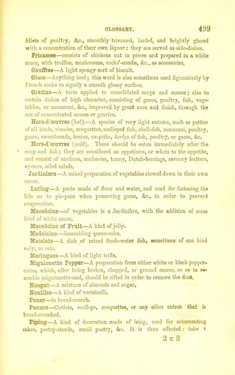 fillets of poultry, &c., smoothly trimmed, larded, and brightly glazed with a concentration of their own liquor : they are served as side-dishes. Fricass80—consists of chickens cut in pieces and prepared in a white sauce, with truffles, mushrooms, cocks’-comhs, &c., as accessories. Gauffres—A light spongy sort of biscuit. Glace—Anything iced; this word is also sometimes used figuratively by French cooks to signify a smooth glossy surface. Gratins—A term applied to consolidated soups and sauces; also to certain dishes of high character, consisting of game, poultry, fish, vege- tables, or macaroni, &c., improved by great care and finish, through the use of concentrated sauces or gravies. Hors-d'oeuvres (hot).—A species of very light entrees, such as patties of all kinds, rissoles, croquettes, scolloped fish, shell-fish, macaroni, poultry, game, sweetbreads, brains, ox-piths, horltjs of fish, poultry, or game, &c. Hors-d’oeuvres {cold). These should be eaten immediately after the soup and fish ; they are considered as appetisers, or whets to the appetite, and consist of sardines, anchovies, tunny, Dutch-herrings, savoury butters, oysters, oiled salads. Jardiniere—A mixed preparation of vegetables stewed down in their own sauce. Luting—A paste made of flour and water, and used for fastening the lids on to pie-pans when preserving game, &c., in order to prevent evaporation. Macedoine—of vegetables is a Jardiniere, with the addition of soma kind of white sauce. Macedoine of Fruit—A land of jelly. Madeleine—Resembling queen-cake. Matelote—A dish of mixed fresh-water fish, sometimes of one kind only, as eels. Meringues—A kind of light trifle. Mignionette Pepper—A preparation from either white or black pepper* corns, which, after being broken, chopped, or ground coarse, so as to ro- semble mignionette-seed, should be sifted in order to remove the dust. Nougat—A mixture of almonds and sugar. Nouilles—A kind of vermicelli. Paner—to bread-crumb. Panure—Cutlets, scollops, croquettes, or any other entrde that Is bread-crumbed. Piping—A kind of decoration made of icing, used for ornamenting cakes, pastry-stands, small pastry, &c. It is thus effected: tako * 2 k 2