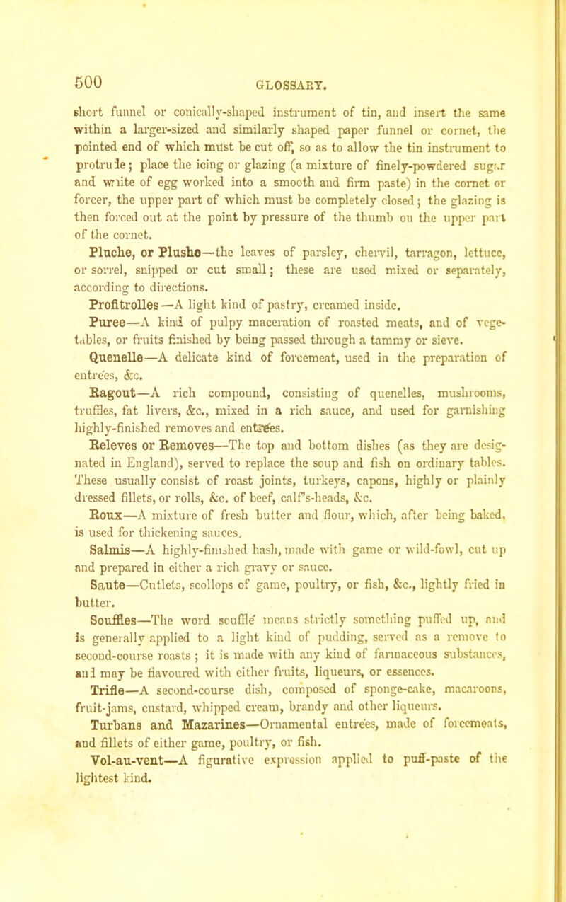 short funnel or conically-slmped instrument of tin, and insert the same within a larger-sized and similarly shaped paper funnel or cornet, the pointed end of which must be cut off, so as to allow the tin instrument to protrude; place the icing or glazing (a mixture of finely-powdered sugar and wnite of egg worked into a smooth and firm paste) in the comet or forcer, the upper part of which must be completely closed; the glazing is then forced out at the point by pressure of the thumb on the upper part of the cornet. Pluche, or Plusho—the leaves of parsley, chervil, tarragon, lettuce, or sorrel, snipped or cut small; these are used mixed or separately, according to directions. Profitrolles—A light kind of pastry, creamed inside. Puree—A kind of pulpy maceration of roasted meats, and of vege- tables, or fruits finished by being passed through a tammy or sieve. Quenelle—A delicate kind of forcemeat, used in the preparation of entrees, &c. Ragout—A rich compound, consisting of quenelles, mushrooms, truffles, fat livers, &c., mixed in a rich sauce, and used for garnishing highly-finished removes and entries. Releves or Removes—The top and bottom dishes (as they are desig- nated in England), served to replace the soup and fish on ordinary tables. These usually consist of roast joints, turkeys, capons, highly or plainly dressed fillets, or rolls, &c. of beef, calf s-heads, &c. Roux—A mixture of fresh butter and Hour, which, after being baked, is used for thickening sauces. Salmis—A highly-finished hash, made with game or wild-fowl, cut up and prepared in either a rich gravy or sauce. Saute—Cutlets, scollops of game, poultry, or fish, &c., lightly fried in butter. Souffles—The word souffle' means strictly something puffed up, and is generally applied to a light kind of pudding, served as a remove to second-course roasts ; it is made with any kind of farinaceous substances, aui may be flavoured with either fruits, liqueurs, or essences. Trifle—A second-course dish, composed of sponge-cake, macaroons, fruit-jams, custard, whipped cream, brandy and other liqueurs. Turbans and Mazarines—Ornamental entrees, made of forcemeats, and fillets of either game, poultry, or fish. Vol-au-vent—A figurative expression applied to puff-paste of the lightest kind.