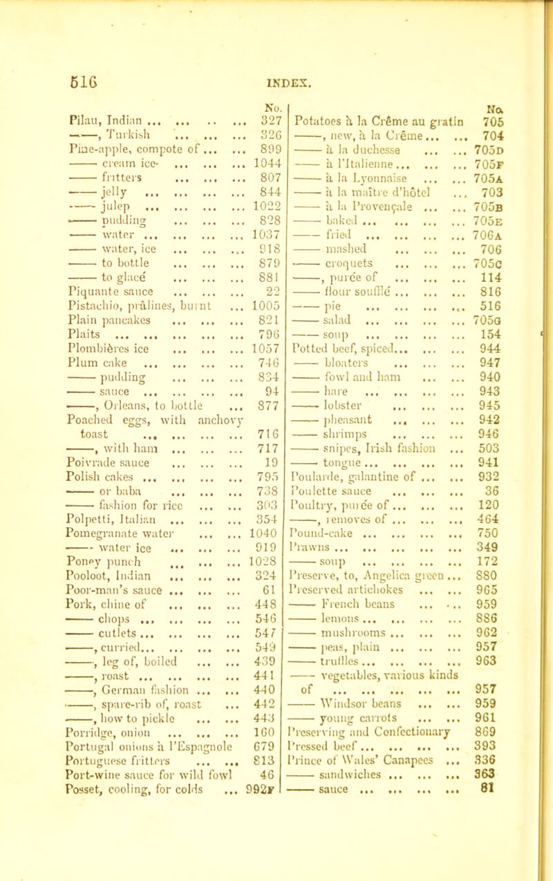 Pilau, Indian No 327 ——, Turkish 320 Pine-apple, compote of 899 cream ice- 1044 fritters 807 — je||y 844 julep 1022 pudding 828 water ... 1037 water, ice 918 • to bottle 879 to glace 881 Piquante sauce 22 Pistachio, pralines, burnt 1005 Plain pancakes ... 821 Plaits 790 Plombibres ice 1057 Plum cake 740 pudding 834 sauce 94 ■ , Orleans, to bottle 877 Poached eggs, with anchovy toast 710 , with ham 717 Poivrade sauce 19 Polish cakes 795 ■ or baba 738 fashion for rice 303 Polpetti, Italian 354 Pomegranate water 1040 water ice 919 Poney punch ,,, 1028 Pooloot, Indian 324 Poor-man’s sauce 01 Pork, chine of 44 S chops ... 540 cutlets 547 , curried 549 , leg of, boiled 439 , roast 441 , German fashion 440 , spare-rib of, roast 442 , how to pickle 443 Porridge, onion 100 Portugal onions a l’Espagnole 079 Portuguese fritters 813 Port-wine sauce for wild fowl 40 Posset, cooling, for colds 992r Potatoes h, la Creme au gratin Na 705 , new, a la Creme 704 ii la duchesse 705d a I’ltalieiine 705f a la I.yonnaise 705a ii la maitro d’hotcl 703 a la Proven^ale 705b baked 705e —— fried 706a mashed 706 croquets 705c , puree of Hour souffle 114 816 pie 516 salad 705a soup 154 Potted beef, spiced 944 bloaters ... 947 fowl and bam 940 hare 943 lobster 945 pheasant 942 shrimps 946 snipes, Irish fashion ... 503 -—— tongue 941 Poularde, galantine of 932 Poulette sauce 36 Poultry, pmee of 120 , removes of 464 Pound-cake 750 Prawns 349 soup 172 Preserve, to, Angelica green ... 8S0 Preserved artichokes 965 French beans 959 lemons 8S6 mushrooms 962 peas, plain 957 truffles 963 vegetables, various kinds of 957 Windsor beans 959 young carrots 961 Preserving and Confectionary 869 Pressed beef 393 Prince of Wales’ Canapocs ... 336 sandwiches 363 sauce 81