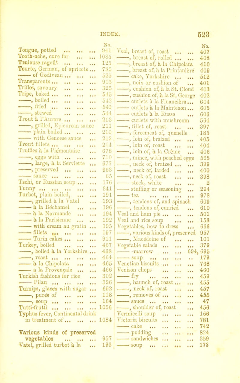 Tongue, potted Tooth-ache, cure for Tmlouse ragodt ... Tourte, German, of apricots ... - of Godiveau Transparent^ Trifles, savoury Tripe, baked , boiled ... , fried , stewed Trout h l’Aurore , grilled. Epicurean sauce plain boiled with Genoese sauce Trout fillets Truffles a la Piemontaiso ... , eggs with , large, a la Serviette ... , preserved sauce Tschi, or Russian soup Tunny Turbot, plain boiled, , grilled a. la Yatcl ... a la Bechamel ... ... h, la Normande h la Parisienne with cream au gratin ... — fillets Turin cakes Turkey, boiled , boiled h la Yorkshire ... , roast a la Chipolata a la Provenrjale Turkish fashions for rice ... Pilau Turnips, glace'3 with sugar ... , puree of , soup Tutti-frutti ... ... Typhus fever, Continental drink in treatment of Various kinds of preserved vegetables Vatel, grilled turbot h la Veal, breast of, roast 407 , breast of, rolled 408 , breast of, h la Chipolata 410 , breast of, a la Printanibre 409 cake, Yorkshire ... ... 512 , noix or cushion of ... 401 , cushion of, a la St. Cloud 403 , cushion of, 'a la St. George 402 cutlets il la Financiers... 604 cutlets a la Maintenon ... 605 cutlets h la Russe ... 606 cutlets with mushroom 564 , fillet of, roast 397 , forcemeat of, quenelle 185 , loin of, braized 405 , loin of, roast ... ... 404 , loin of, a la CrSme ... 406 , mince, with poached eggs 565 , neck of, braized 399 , neck of, larded 400 , neck of, roast 398 stock, white 2 stuffing or seasoning ... 294 tea 978 , tendons of, and spinach 609 , tendons of, curried ... 610 Veal and ham pie ... ... ... 501 Veal and rice soup 158 Vegetables, how to dress ... 666 , various kinds of, preserved 957 , Macedoine of 101 Vegetable salads 379 marrow 694, 695 soup 179 Venetian biscuits ... 768 Venison chops 460 fry 459 , haunch of, roast 455 , neck of, roast 457 , removes of 455 sauce 47 , shoulder of, roast ... 456 Vermicelli soup 166 Victoria biscuits 781 cake 742 pudding 824 sandwiches ... 359 soup ... 173 No. 941 1085 125 785 525 913 325 545 542 543 544 213 211 210 212 214 678 710 677 903 05 176 341 191 193 196 194 192 195 197 911 467 468 464 405 466 302 326 692 118 164 1056 1084 957 193