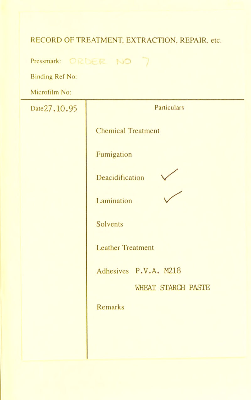 RECORD OF TREATMENT, EXTRACTION, REPAIR, etc. Pressmark: Binding Ref No: Microfilm No: Date27.10.95 Particulars Chemical Treatment Fumigation Deacidification Lamination Solvents Leather Treatment Adhesives P.V.A. M218 WHEAT STARCH PASTE Remarks