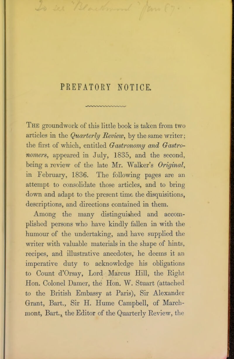 PREFATORY NOTICE. The groundwork of this little book is taken from two articles in the Quarterly Revieiv, by the same writer: the first of which, entitled Gastronomy and Gastro- nomers, appeared in July, 1835, and the second, being a review of the late Mr. Walker’s Original, in February, 1836. The following pages are an attempt to consolidate those articles, and to bring down and adapt to the present time the disquisitions, descriptions, and directions contained in them. Among the many distinguished and accom- plished persons who have kindly fallen in with, the humour of the undertaking, and have supplied the writer with valuable materials in the shape of hints, recipes, and illustrative anecdotes, he deems it an imperative duty to acknowledge his obligations to Count d’Orsay, Lord Marcus Hill, the Right Hon. Colonel Darner, the Hon. W. Stuart (attached to the British Embassy at Paris), Sir Alexander Grant, Bart., Sir H. Hume Campbell, of March- mont, Bart., the Editor of the Quarterly Review, the