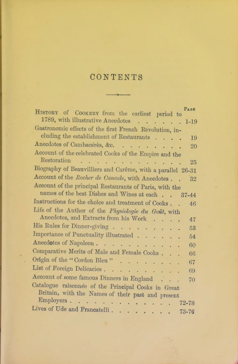 CONTENTS History of Cookery from the earliest period to Pa°E 1789, with illustrative Anecdotes 1-19 Gastronomic effects of the first French Revolution, in- cluding the establishment of Restaurants .... 19 Anecdotes of Cambace’res, &c 20 Account of the celebrated Cooks of the Empire and the Restoration 25 Biography of Beauvilliers and Careme, with a parallel 26-31 Account of the liocher de Cancule, with Anecdotes . . 32 Account of the principal Restaurants of Paris, with the names of the best Dishes and Wines at each . . 37-44 Instructions for the choice and treatment of Cooks . . 46 Life of the Author of the Physiologie du Gout, with Anecdotes, and Extracts from his Work His Rules for Dinner-giving Importance of Punctuality illustrated Anecdotes of Napoleon Comparative Merits of Male and Female Cooks . Origin of the “ Cordon Bleu ” List of Foreign Delicacies 47 53 54 60 66 67 69 Account of some famous Dinners in England Catalogue raisonnee of the Principal Cooks in Great Britain, with the Names of their past and present Employers Lives of Ude and Francatelli .
