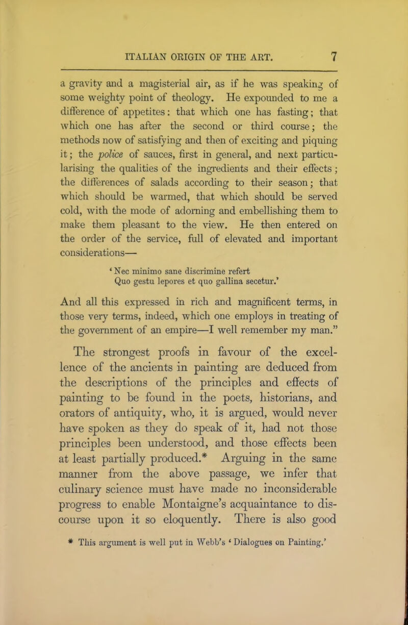 a gravity and a magisterial air, as if he was speaking of some weighty point of theology. He expounded to me a difference of appetites: that which one has fasting; that which one has after the second or third course; the methods now of satisfying and then of exciting and piquing it; the police of sauces, first in general, and next particu- larising the qualities of the ingredients and their effects; the differences of salads according to their season; that which should be warmed, that which should be served cold, with the mode of adorning and embellishing them to make them pleasant to the view. He then entered on the order of the service, full of elevated and important considerations— ‘ Nec minimo sane discrimine refert Quo gestu lepores et quo gallina secetur.’ And all this expressed in rich and magnificent terms, in those veiy terms, indeed, which one employs in treating of the government of an empire—I well remember my man.” The strongest proofs in favour of the excel- lence of the ancients in painting are deduced from the descriptions of the principles and effects of painting to be found in the poets, historians, and orators of antiquity, who, it is argued, would never have spoken as they do speak of it, had not those principles been understood, and those effects been at least partially produced.* Arguing in the same manner from the above passage, we infer that culinary science must have made no inconsiderable progress to enable Montaigne’s acquaintance to dis- course upon it so eloquently. There is also good * This argument is well put in Webb’s ‘ Dialogues on Painting.’