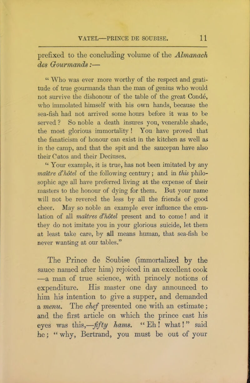 prefixed to the concluding volume of the Almanack des Grourmands:— “ Who was ever more worthy of the respect and grati- tude of true gourmands than the man of genius who would not survive the dishonour of the table of the great Conde, who immolated himself with his own hands, because the sea-fish had not arrived some hours before it was to be served ? So noble a death insures you, venerable shade, the most glorious immortality ! You have proved that the fanaticism of honour can exist in the kitchen as well as in the camp, and that the spit and the saucepan have also their C atos and their Deciuses. “ Your example, it is true, has not been imitated by any maitre cVhotel of the following century; and in this philo- sophic age all have preferred living at the expense of their masters to the honour of dying for them. But your name will not be revered the less by all the friends of good cheer. May so noble an example ever influence the emu- lation of all maitres d'hotel present and to come! and it they do not imitate you in your glorious suicide, let them at least take care, by all means human, that sea-fish be never wanting at our tables.” The Prince de Soubise (immortalized by the sauce named after him) rejoiced in an excellent cook —a man of true science, with princely notions of expenditure. His master one day announced to him his intention to give a supper, and demanded a menu. The chef presented one with an estimate; and the first article on which the prince cast his eyes was this,—fifty hams. “ Eh ! what! ” said he; “ why, Bertrand, you must be out of your