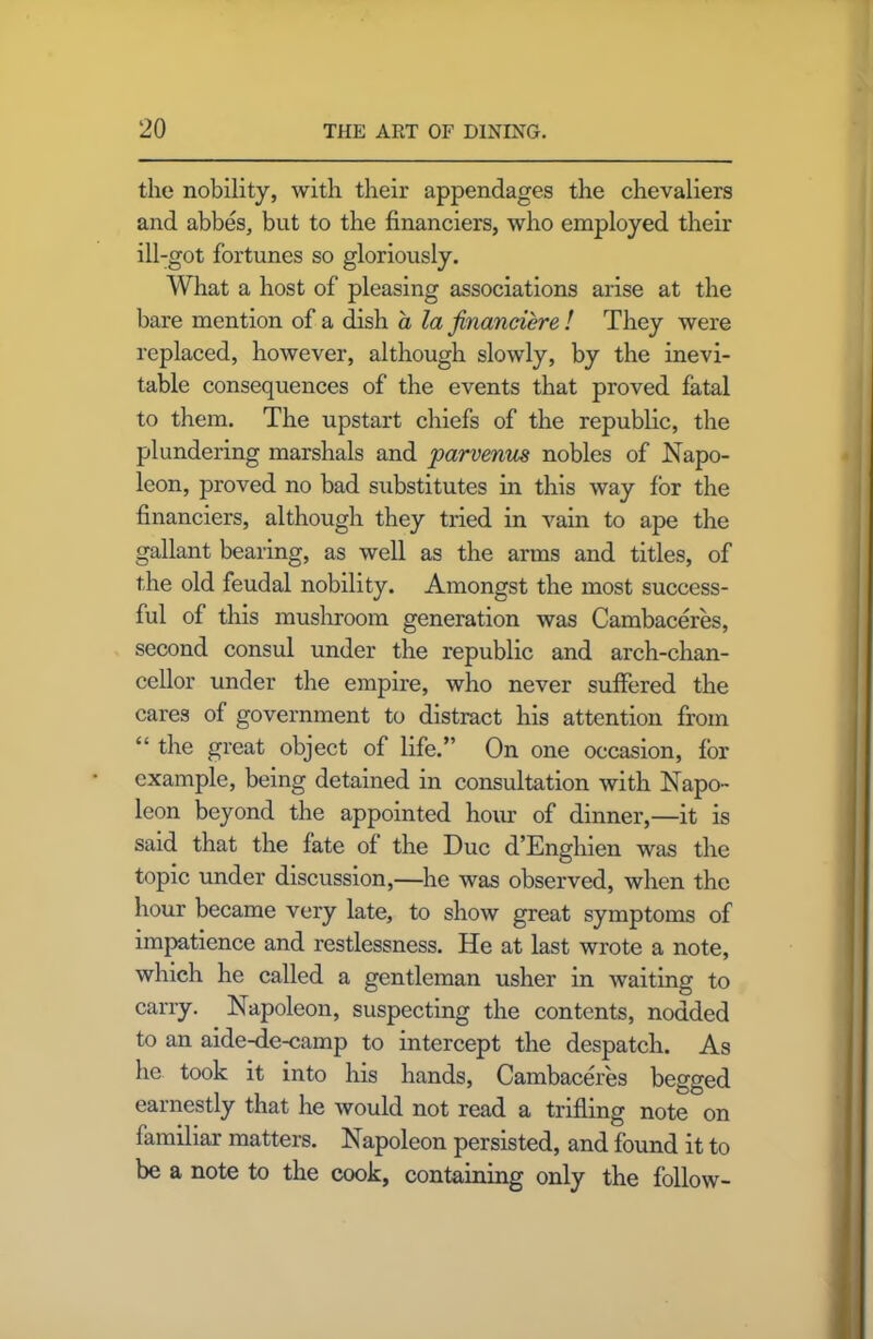 the nobility, with their appendages the chevaliers and abbes, but to the financiers, who employed their ill-got fortunes so gloriously. What a host of pleasing associations arise at the bare mention of a dish a la financiere ! They were replaced, however, although slowly, by the inevi- table consequences of the events that proved fatal to them. The upstart chiefs of the republic, the plundering marshals and parvenus nobles of Napo- leon, proved no bad substitutes in this way for the financiers, although they tried in vain to ape the gallant bearing, as well as the arms and titles, of the old feudal nobility. Amongst the most success- ful of this mushroom generation was Cambaceres, second consul under the republic and arch-chan- cellor under the empire, who never suffered the cares of government to distract his attention from “ the great object of life.” On one occasion, for example, being detained in consultation with Napo- leon beyond the appointed hour of dinner,—it is said that the fate of the Due d’Enghien was the topic under discussion,—he was observed, when the hour became very late, to show great symptoms of impatience and restlessness. He at last wrote a note, which he called a gentleman usher in waiting to carry. Napoleon, suspecting the contents, nodded to an aide-de-camp to intercept the despatch. As he took it into his hands, Cambaceres begged earnestly that he would not read a trifling note on familiar matters. Napoleon persisted, and found it to be a note to the cook, containing only the follow-