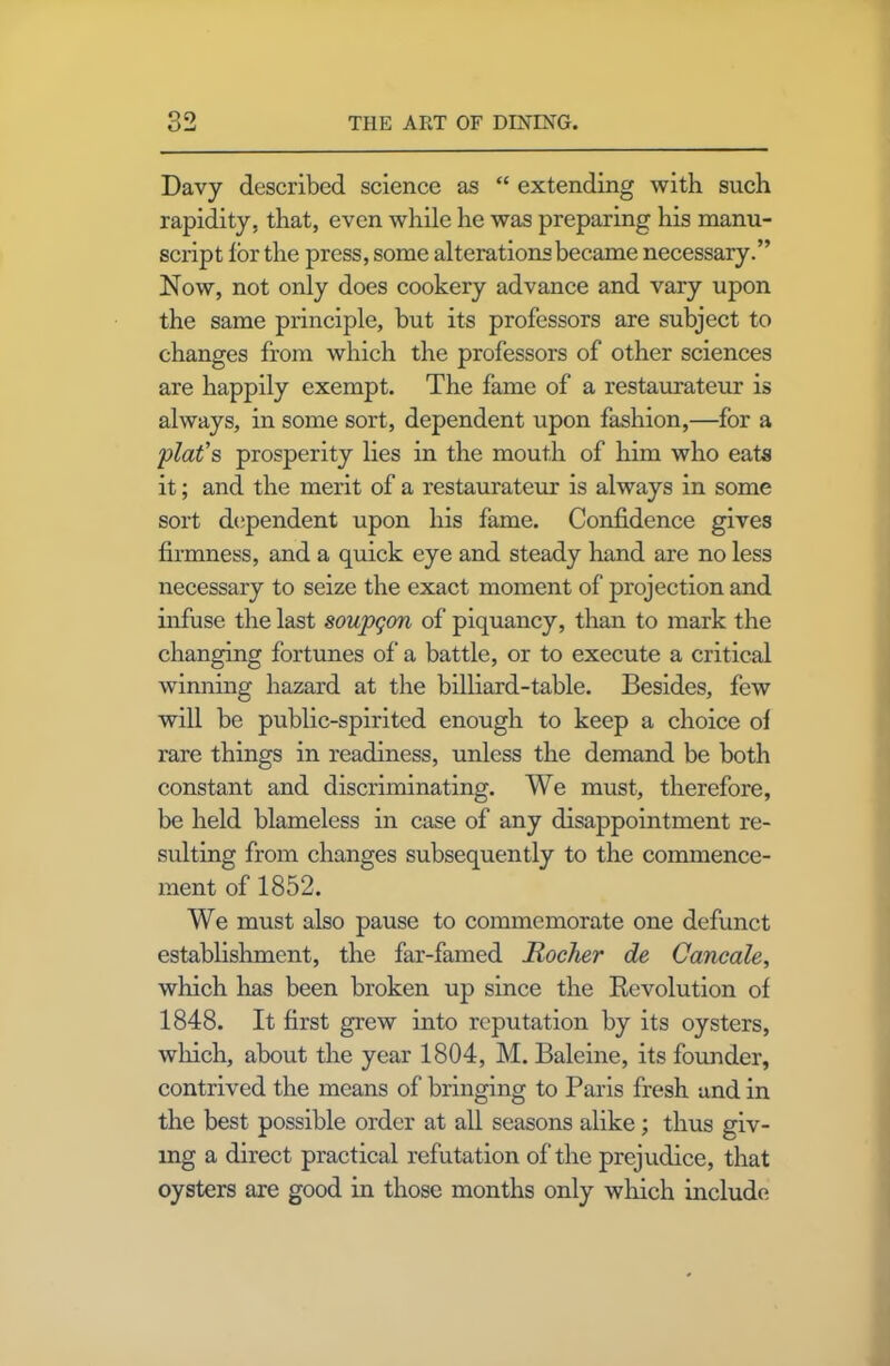 Q9 Davy described science as “ extending with such rapidity, that, even while he was preparing his manu- script lor the press, some alterations became necessary.” Now, not only does cookery advance and vary upon the same principle, but its professors are subject to changes from which the professors of other sciences are happily exempt. The fame of a restaurateur is always, in some sort, dependent upon fashion,—for a plat's prosperity lies in the mouth of him who eats it; and the merit of a restaurateur is always in some sort dependent upon his fame. Confidence gives firmness, and a quick eye and steady hand are no less necessary to seize the exact moment of projection and infuse the last soupgon of piquancy, than to mark the changing fortunes of a battle, or to execute a critical winning hazard at the billiard-table. Besides, few will be public-spirited enough to keep a choice of rare things in readiness, unless the demand be both constant and discriminating. We must, therefore, be held blameless in case of any disappointment re- sulting from changes subsequently to the commence- ment of 1852. We must also pause to commemorate one defunct establishment, the far-famed Hocher de Cancale, which has been broken up since the Devolution of 1848. It first grew into reputation by its oysters, which, about the year 1804, M. Baleine, its founder, contrived the means of bringing to Paris fresh and in the best possible order at all seasons alike; thus giv- ing a direct practical refutation of the prejudice, that oysters are good in those months only which include