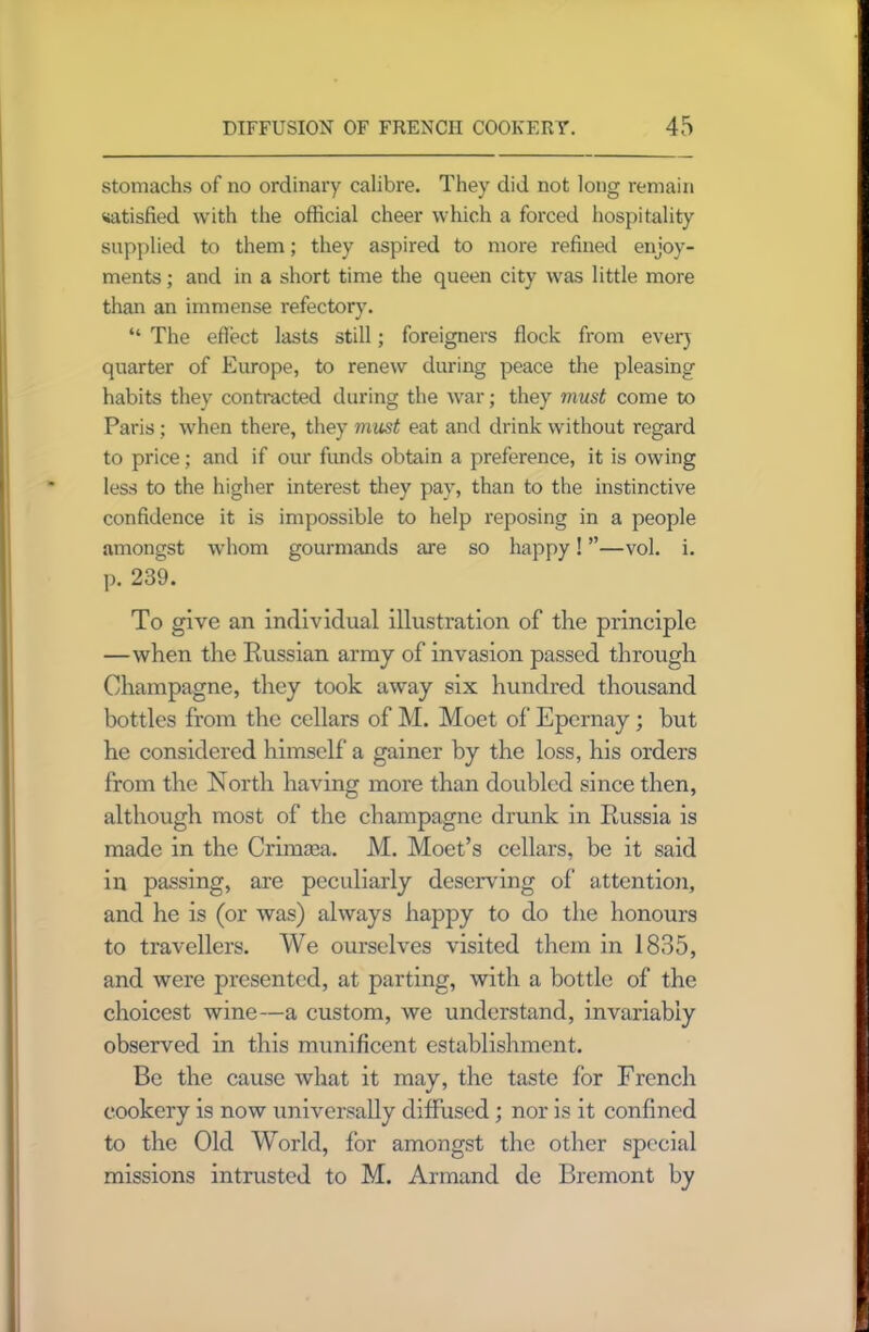 stomachs of no ordinary calibre. They did not long remain satisfied with the official cheer which a forced hospitality supplied to them; they aspired to more refined enjoy- ments ; and in a short time the queen city was little more than an immense refectory. “ The effect lasts still; foreigners flock from ever) quarter of Europe, to renew during peace the pleasing habits they contracted during the war; they must come to Paris; when there, they must eat and drink without regard to price; and if our funds obtain a preference, it is owing less to the higher interest they pay, than to the instinctive confidence it is impossible to help reposing in a people amongst whom gourmands are so happy! ”—vol. i. p. 239. To give an individual illustration of the principle —when the Russian army of invasion passed through Champagne, they took away six hundred thousand bottles from the cellars of M. Moet of Epernay; but he considered himself a gainer by the loss, his orders from the North having more than doubled since then, although most of the champagne drunk in Russia is made in the Crimcea. M. Moet’s cellars, be it said in passing, are peculiarly deserving of attention, and he is (or was) always happy to do the honours to travellers. We ourselves visited them in 1835, and were presented, at parting, with a bottle of the choicest wine—a custom, we understand, invariably observed in this munificent establishment. Be the cause what it may, the taste for French cookery is now universally diffused; nor is it confined to the Old World, for amongst the other special missions intrusted to M. Armand de Bremont by