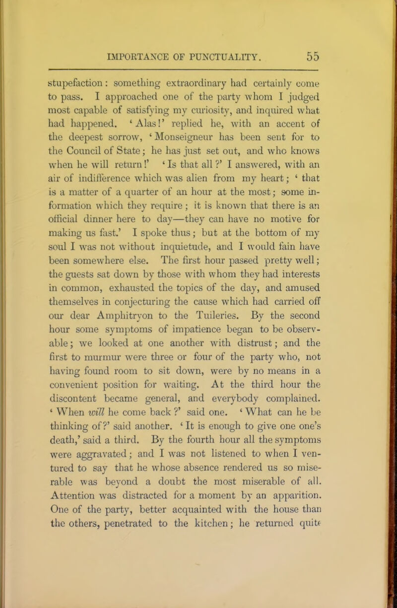 stupefaction: something extraordinary had certainly come to pass. I approached one of the party whom I judged most capable of satisfying my curiosity, and inquired what had happened. * Alas! ’ replied he, wdth an accent of the deepest sorrow, ‘ Monseigneur has been sent for to the Council of State; he has just set out, and who knows when he will return!’ ‘ Is that all ?’ I answered, with an air of indifference which was alien from my heart; ‘ that is a matter of a quarter of an hour at the most; some in- formation which they require; it is known that there is an official dinner here to day—they can have no motive for making us fast.’ I spoke thus; but at the bottom of my soul I was not without inquietude, and I would fain have been somewhere else. The first hour passed pretty well; the guests sat down by those with whom they had interests in common, exhausted the topics of the day, and amused themselves in conjecturing the cause which had carried off our dear Amphitryon to the Tuileries. By the second hour some symptoms of impatience began to be observ- able ; we looked at one another wdth distrust; and the first to murmur were three or four of the party who, not having found room to sit down, were by no means in a convenient position for waiting. At the third hour the discontent became general, and everybody complained. * When will he come back ?’ said one. ‘ What can he be thinking of?’ said another. ‘ It is enough to give one one’s death,’ said a third. By the fourth hour all the symptoms were aggravated; and I W'as not listened to when I ven- tured to say that he whose absence rendered us so mise- rable was beyond a doubt the most miserable of all. Attention wras distracted for a moment by an apparition. One of the party, better acquainted with the house than the others, penetrated to the kitchen; he returned quite