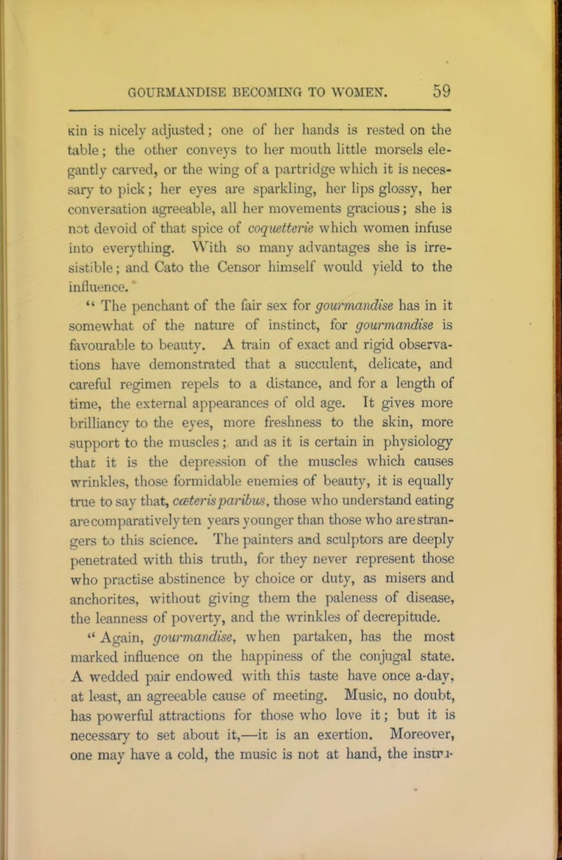 Kin is nicely adjusted; one of her hands is rested on the table; the other conveys to her mouth little morsels ele- gantly carved, or the wing of a partridge which it is neces- sary to pick; her eyes are sparkling, her lips glossy, her conversation agreeable, all her movements gracious; she is not devoid of that spice of coquetterie which women infuse into everything. With so many advantages she is irre- sistible ; and Cato the Censor himself would yield to the influence. “ The penchant of the fair sex for gourmandise has in it somewhat of the nature of instinct, for gourmandise is favourable to beauty. A train of exact and rigid observa- tions have demonstrated that a succulent, delicate, and careful regimen repels to a distance, and for a length of time, the external appearances of old age. It gives more brilliancy to the eyes, more freshness to the skin, more support to the muscles; arid as it is certain in physiology that it is the depression of the muscles which causes wrinkles, those formidable enemies of beauty, it is equally true to say that, cater is paribus, those who understand eating are comparatively ten years younger than those who are stran- gers to this science. The painters and sculptors are deeply penetrated with this truth, for they never represent those who practise abstinence by choice or duty, as misers and anchorites, without giving them the paleness of disease, the leanness of poverty, and the wrinkles of decrepitude. “ Again, gourmandise, when partaken, has the most marked influence on the happiness of the conjugal state. A wedded pair endowed with this taste have once a-day, at least, an agreeable cause of meeting. Music, no doubt, has powerful attractions for those who love it; but it is necessary to set about it,—it is an exertion. Moreover, one may have a cold, the music is not at hand, the instru-