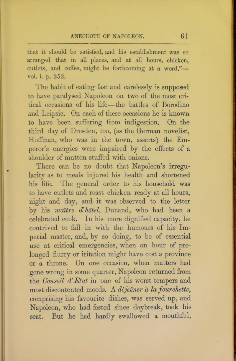 that it should be satisfied, and his establishment was so arranged that in all places, and at all hours, chicken, cutlets, and coffee, might be forthcoming at a word.”— vol. i. p. 252. The habit of eating fast and carelessly is supposed to have paralysed Napoleon on two of the most cri- tical occasions of his life—the battles of Borodino and Leipsic. On each of these occasions he is known to have been suffering from indigestion. On the third day of Dresden, too, (as the German novelist, Hoffman, who was in the town, asserts) the Em- peror’s energies were impaired by the effects of a shoulder of mutton stuffed with onions. There can be no doubt that Napoleon’s irregu- larity as to meals injured Inis health and shortened his life. The general order to his household was to have cutlets and roast chicken ready at all hours, night and day, and it was observed to the letter by his maltre (Thotel, Dunand, who had been a celebrated cook. In his more dignified capacity, he contrived to fall in with the humours of his Im- perial master, and, by so doing, to be of essential use at critical emergencies, when an hour of pro- longed flurry or iritation might have cost a province or a throne. On one occasion, when matters had gone wrong in some quarter, Napoleon returned from the Conseil d’JEtat in one of his worst tempers and most discontented moods. A dejeuner a la fourchette, comprising his favourite dishes, was served up, and Napoleon, who had fasted since daybreak, took his seat. But he had hardly swallowed a mouthful,