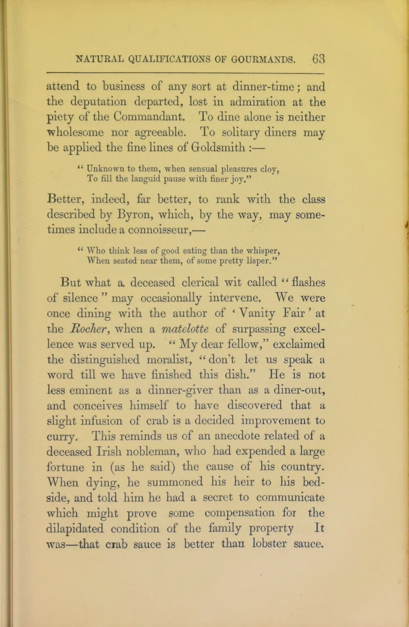 attend to business of any sort at dinner-time; and the deputation departed, lost in admiration at the piety of the Commandant. To dine alone is neither wholesome nor agreeable. To solitary diners may be applied the fine lines of Goldsmith :— “ Unknown to them, when sensual pleasures cloy, To fill the languid pause with finer joy.” Better, indeed, far better, to rank with the class described by Byron, which, by the way, may some- times include a connoisseur,— “ Who think less of good eating than the whisper, When seated near them, of some pretty lisper.” But what a. deceased clerical wit called “flashes of silence ” may occasionally intervene. We were once dining with the author of ‘Vanity Fair’at the Rocker, when a matelotte of surpassing excel- lence was served up. “ My dear fellow,” exclaimed the distinguished moralist, “ don’t let us speak a word till we have finished this dish.” He is not less eminent as a dinner-giver than as a diner-out, and conceives himself to have discovered that a slight infusion of crab is a decided improvement to curry. This reminds us of an anecdote related of a deceased Irish nobleman, who had expended a large fortune in (as he said) the cause of his country. When dying, he summoned his heir to his bed- side, and told him he had a secret to communicate which might prove some compensation for the dilapidated condition of the family property It was—that exab sauce is better than lobster sauce.