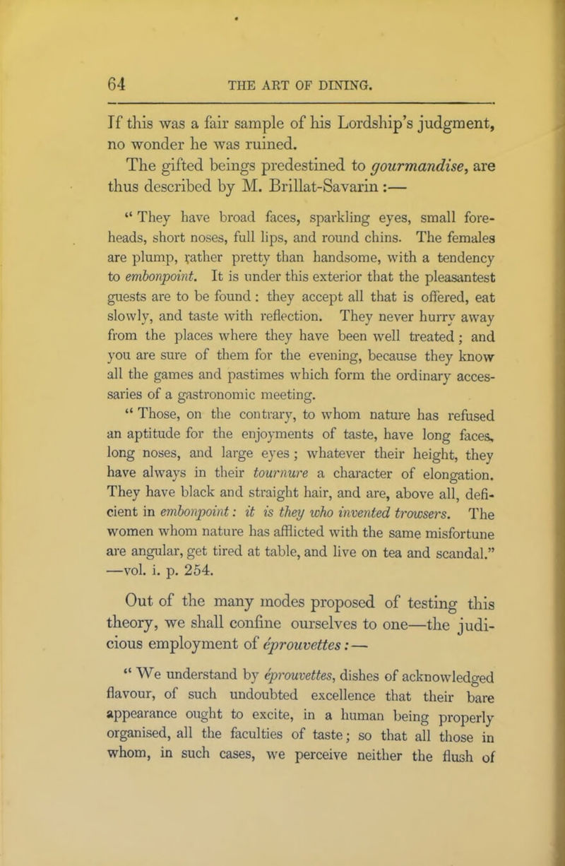 If tills was a fair sample of his Lordship’s judgment, no wonder he was ruined. The gifted beings predestined to gourmandise, are thus described by M. Brillat-Savarin :— “ They have broad faces, sparkling eyes, small fore- heads, short noses, full lips, and round chins. The females are plump, rather pretty than handsome, with a tendency to embonpoint. It is under this exterior that the pleasantest guests are to be found: they accept all that is offered, eat slowly, and taste with reflection. They never hurry away from the places where they have been well treated; and you are sure of them for the evening, because they know all the games and pastimes which form the ordinary acces- saries of a gastronomic meeting. “ Those, on the contrary, to whom nature has refused an aptitude for the enjoyments of taste, have long faces, long noses, and large eyes ; whatever their height, they have always in their tournure a character of elongation. They have black and straight hair, and are, above all, defi- cient in embonpoint: it is they who invented browsers. The women whom nature has afflicted with the same misfortune are angular, get tired at table, and live on tea and scandal.” —vol. i. p. 254. Out of the many modes proposed of testing this theory, we shall confine ourselves to one—the judi- cious employment of eprouvettes:— “ We understand by eprouvettes, dishes of acknowledged flavour, of such undoubted excellence that their bare appearance ought to excite, in a human being properly organised, all the faculties of taste; so that all those in whom, in such cases, we perceive neither the flush of