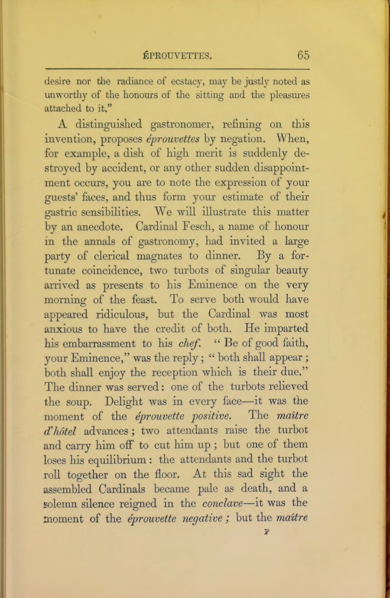 desire nor the radiance of ecstacy, may be justly noted as unworthy of the honours of the sitting and the pleasures attached to it.” A distinguished gastronomer, refining on this invention, proposes eprouvettes by negation. When, for example, a dish of high merit is suddenly de- stroyed by accident, or any other sudden disappoint- ment occurs, you are to note the expression of your guests’ faces, and thus form your estimate of their gastric sensibilities. We will illustrate this matter by an anecdote. Cardinal Fesch, a name of honour in the annals of gastronomy, had invited a large party of clerical magnates to dinner. By a for- tunate coincidence, two turbots of singular beauty arrived as presents to his Eminence on the very morning of the feast. To serve both would have o appeared ridiculous, but the Cardinal was most anxious to have the credit of both. He imparted his embarrassment to his chef. “ Be of good faith, your Eminence,” was the reply; “ both shall appear ; both shall enjoy the reception which is their due.” The dinner was served: one of the turbots relieved the soup. Delight was in every lace—it was the moment of the eprouvette positive. The maitre d'hotel advances ; two attendants raise the turbot and carry him off to cut him up ; but one of them loses his equilibrium : the attendants and the turbot roll together on the floor. At this sad sight the assembled Cardinals became pale as death, and a solemn silence reigned in the conclave—it was the moment of the eprouvette negative ; but the maitre