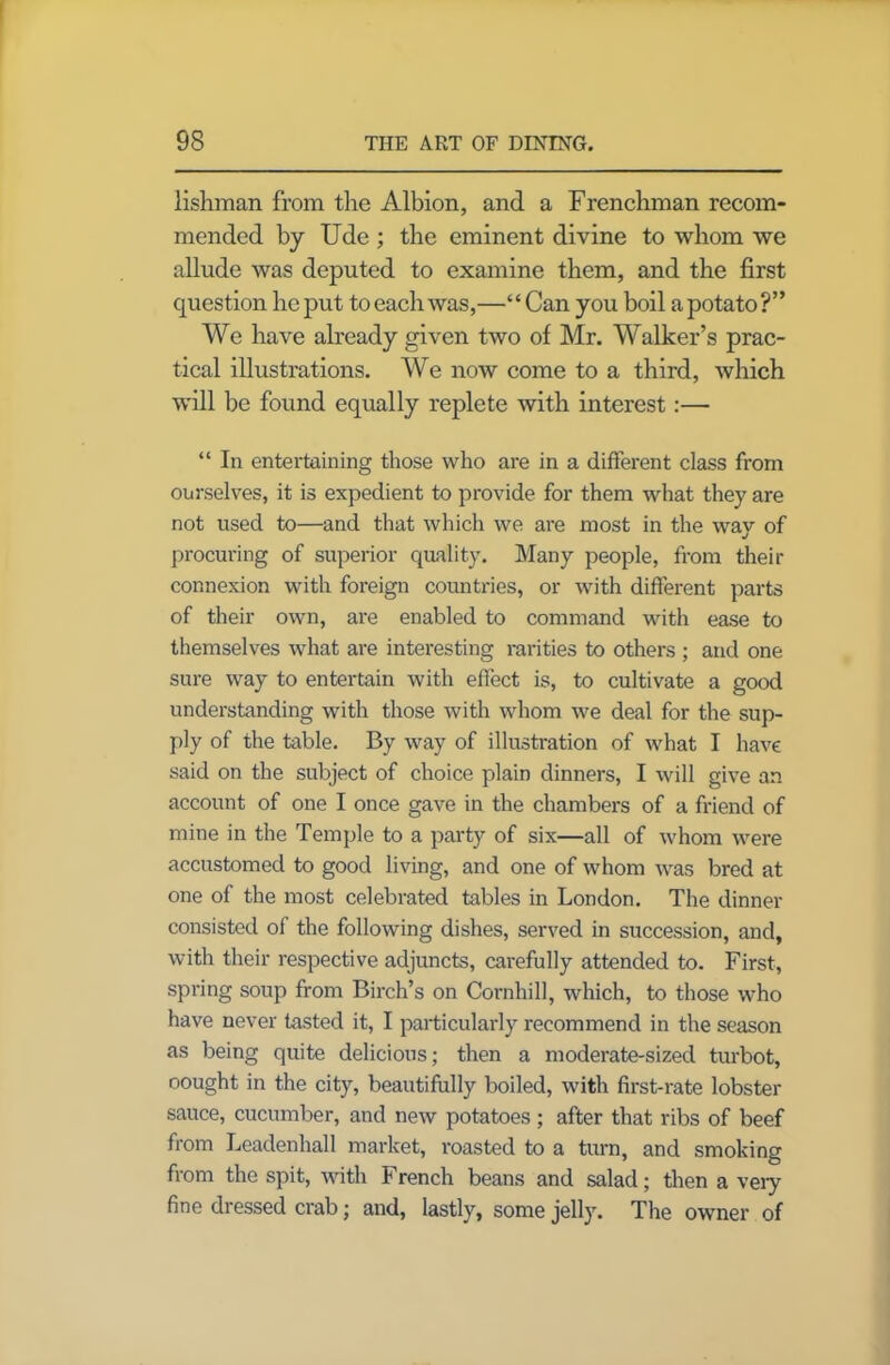 lishman from tire Albion, and a Frenchman recom- mended by Ude ; the eminent divine to whom we allude was deputed to examine them, and the first question he put to each was,—‘ ‘ Can you boil a potato ?” We have already given two of Mr. Walker’s prac- tical illustrations. We now come to a third, which will be found equally replete with interest:— “ In entertaining those who are in a different class from ourselves, it is expedient to provide for them what they are not used to—and that which we are most in the way of procuring of superior quality. Many people, from their connexion with foreign countries, or with different parts of their own, are enabled to command with ease to themselves what are interesting rarities to others ; and one sure way to entertain with effect is, to cultivate a good understanding with those with whom we deal for the sup- ply of the table. By way of illustration of what I have said on the subject of choice plain dinners, I will give an account of one I once gave in the chambers of a friend of mine in the Temple to a party of six—all of whom were accustomed to good living, and one of whom was bred at one of the most celebrated tables in London. The dinner consisted of the following dishes, served in succession, and, with their respective adjuncts, carefully attended to. First, spring soup from Birch’s on Cornhill, which, to those who have never tasted it, I particularly recommend in the season as being quite delicious; then a moderate-sized turbot, oought in the city, beautifully boiled, with first-rate lobster sauce, cucumber, and new potatoes; after that ribs of beef from Leadenhall market, roasted to a turn, and smoking from the spit, with French beans and salad; then a very fine dressed crab; and, lastly, some jelly. The owner of