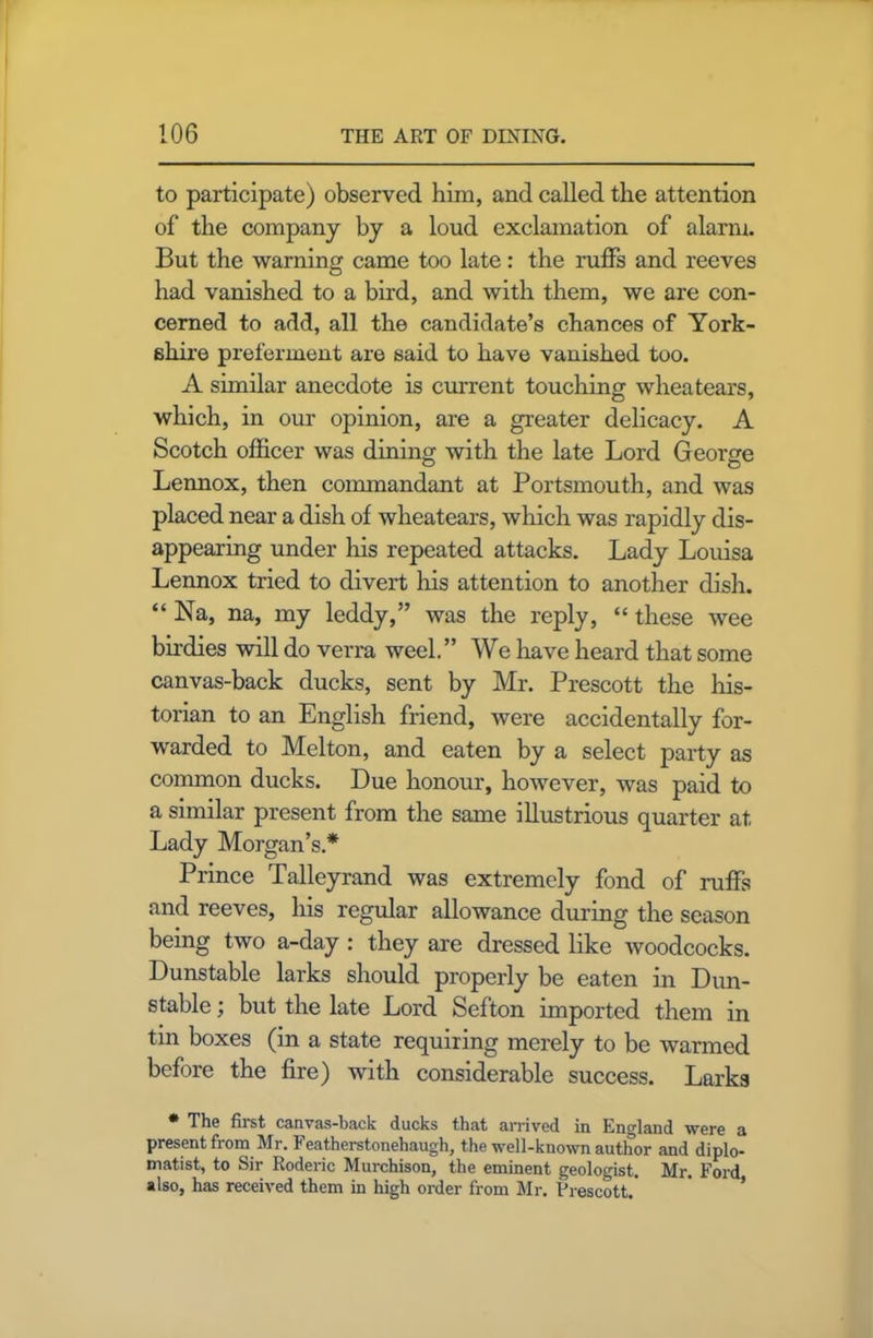 to participate) observed him, and called the attention of the company by a loud exclamation of alarm. But the warning came too late: the ruffs and reeves had vanished to a bird, and with them, we are con- cerned to add, all the candidate’s chances of York- shire preferment are said to have vanished too. A similar anecdote is current touching wheatears, which, in our opinion, are a greater delicacy. A Scotch officer was dining with the late Lord George Lennox, then commandant at Portsmouth, and was placed near a dish of wheatears, which was rapidly dis- appearing under his repeated attacks. Lady Louisa Lennox tried to divert Iris attention to another dish. “ Na, na, my leddy,” was the reply, “ these wee birdies will do verra weel.” We have heard that some canvas-back ducks, sent by Mr. Prescott the his- torian to an English friend, were accidentally for- warded to Melton, and eaten by a select party as common ducks. Due honour, however, was paid to a similar present from the same illustrious quarter at Lady Morgan’s.* Prince Talleyrand was extremely fond of ruffs and reeves, his regular allowance during the season being two a-day : they are dressed like woodcocks. Dunstable larks should properly be eaten in Dun- stable ; but the late Lord Sefton imported them in tin boxes (in a state requiring merely to be warmed before the fire) with considerable success. Larks * Tli6 fust canvas-back ducks that arrived in England were a present from Mr. Featherstonehaugh, the well-known author and diplo- matist, to Sir Roderic Murchison, the eminent geologist. Mr. Ford also, has received them in high order from Mr. Prescott.