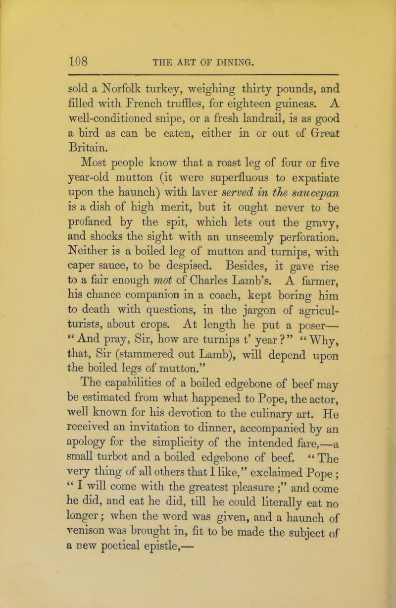 sold a Norfolk turkey, weighing thirty pounds, and filled with French truffles, for eighteen guineas. A well-conditioned snipe, or a fresh landrail, is as good a bird as can be eaten, either in or out of Great Britain. Most people know that a roast leg of four or five year-old mutton (it were superfluous to expatiate upon the haunch) with laver served in the saucepan is a dish of high merit, but it ought never to be profaned by the spit, which lets out the gravy, and shocks the sight with an unseemly perforation. Neither is a boiled leg of mutton and turnips, with caper sauce, to be despised. Besides, it gave rise to a fair enough mot of Charles Lamb’s. A farmer, his chance companion in a coach, kept boring him to death with questions, in the jargon of agricul- turists, about crops. At length he put a poser— “And pray, Sir, how are turnips t’ year?” “Why, that, Sir (stammered out Lamb), will depend upon the boiled legs of mutton.” The capabilities of a boiled edgebone of beef may be estimated from what happened to Pope, the actor, well known for his devotion to the culinary art. He received an invitation to dinner, accompanied by an apology for the simplicity of the intended fare,—a small turbot and a boiled edgebone of beef. “ The very thing of all others that I like,” exclaimed Pope ; “ I will come with the greatest pleasure;” and come he did, and eat he did, till he could literally eat no longer; when the word was given, and a haunch of venison was brought in, fit to be made the subject of a new poetical epistle,—