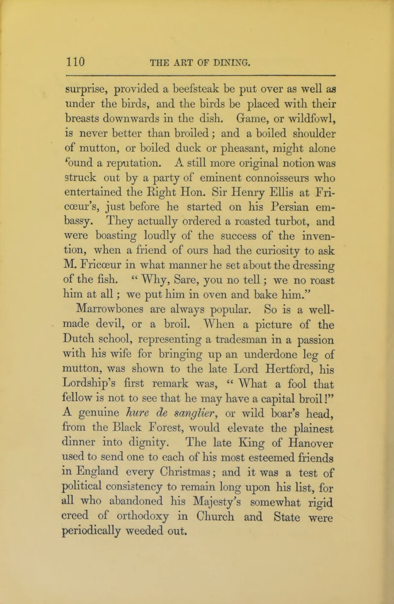 surprise, provided a beefsteak be put over as well as under the birds, and the birds be placed with their breasts downwards in the dish. Game, or midfowl, is never better than broiled; and a boiled shoulder of mutton, or boiled duck or pheasant, might alone fimnd a reputation. A still more original notion was struck out by a party of eminent connoisseurs who entertained the Right Hon. Sir Henry Ellis at Fri- coeur’s, just before he started on his Persian em- bassy. They actually ordered a roasted turbot, and were boasting loudly of the success of the inven- tion, when a friend of ours had the curiosity to ask M. Fricoeur in what manner he set about the dressing of the fish. “ Why, Sare, you no tell; we no roast him at all; we put him in oven and bake him.’* Marrowbones are always popular. So is a well- made devil, or a broil. When a picture of the Dutch school, representing a tradesman in a passion with his wife for bringing up an underdone leg of mutton, was shown to the late Lord Hertford, his Lordship’s first remark was, “ What a fool that fellow is not to see that he may have a capital broil!” A genuine hure de sanglier, or wild boar’s head, from the Black Forest, would elevate the plainest dinner into dignity. The late King of Hanover used to send one to each of his most esteemed friends in England every Christmas; and it was a test of political consistency to remain long upon his list, for all who abandoned his Majesty’s somewhat rigid creed of orthodoxy in Church and State were periodically weeded out.