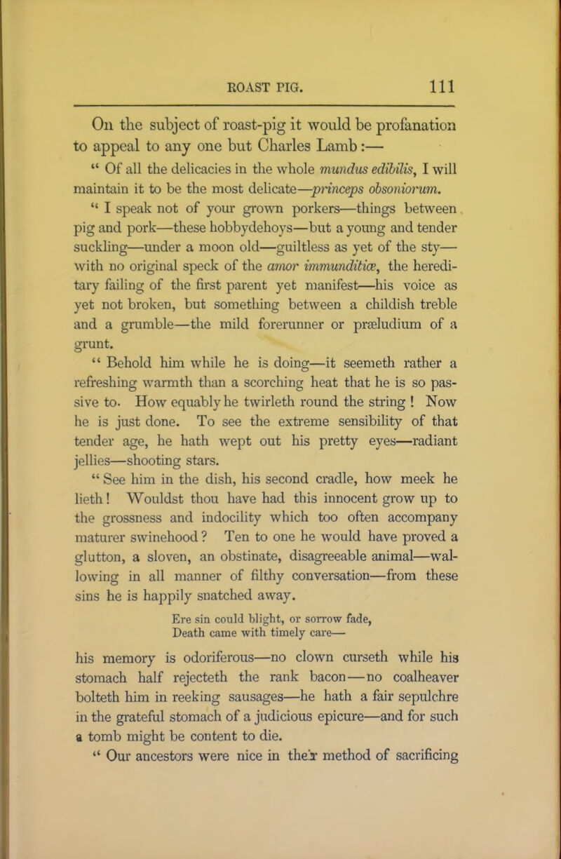 On the subject of roast-pig it would be profanation to appeal to any one but Charles Lamb:— “ Of all the delicacies in the whole mundus edibilis, I will maintain it to be the most delicate—princeps obsoniorum. “ I speak not of your grown porkers—things between pig and pork—these hobbydehoys—but a young and tender suckling—under a moon old—guiltless as yet of the sty— with no original speck of the amor immunditice, the heredi- tary failing of the first parent yet manifest—his voice as yet not broken, but something between a childish treble and a grumble—the mild forerunner or praeludium of a grunt. “ Behold him while he is doing—it seemeth rather a refreshing warmth than a scorching heat that he is so pas- sive to. How equably he twirleth round the string ! Now he is just done. To see the extreme sensibility of that tender age, he hath wept out his pretty eyes—radiant jellies—shooting stars. “ See him in the dish, his second cradle, how meek he lieth! Wouldst thou have had this innocent grow up to the grossness and indocility which too often accompany maturer swinehood? Ten to one he would have proved a glutton, a sloven, an obstinate, disagreeable animal—wal- lowing in all manner of filthy conversation—from these sins he is happily snatched away. Ere sin could blight, or sorrow fade, Death came with timely care— his memory is odoriferous—no clown curseth while his stomach half rejecteth the rank bacon—no coalheaver bolteth him in reeking sausages—he hath a fair sepulchre in the grateful stomach of a judicious epicure—and for such a tomb might be content to die. “ Our ancestors were nice in their method of sacrificing