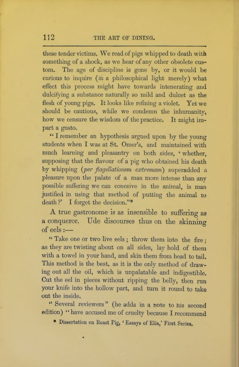 these tender victims. We read of pigs whipped to death with something of a shock, as we hear of any other obsolete cus- tom. The age of discipline is gone by, or it would be curious to inquire (in a philosophical light merely) what effect this process might have towards integrating and dulcifying a substance naturally so mild and dulcet as the flesh of young pigs. It looks like refining a violet. Yet we should be cautious, while we condemn the inhumanity, how we censure the wisdom of the practice. It might im- part a gusto. “ I remember an hypothesis argued upon by the young students when I was at St. Omer’s, and maintained with much learning and pleasantry on both sides, ‘ whether, supposing that the flavour of a pig who obtained his death by whipping (per flagellationem extremam) superadded a pleasure upon the palate of a man more intense than any possible suffering we can conceive in the animal, is man justified in using that method of putting the animal to death ?’ I forget the decision.”* A true gastronome is as insensible to suffering as a conqueror. Ude discourses thus on the skinning of eels:— “ Take one or two live eels ; throw them into the fire; as they are twisting about on all sides, lay hold of them with a towel in your hand, and skin them from head to tail. This method is the best, as it is the only method of draw- ing out all the oil, which is unpalatable and indigestible. Cut the eel in pieces without ripping the belly, then run your knife into the hollow part, and turn it round to take out the inside. “ Several reviewers ” (he adds in a note to his second edition) “ have accused me of cruelty because I recommend * Dissertation on Roast Pig, ‘ Essays of Elia,’ First Series.