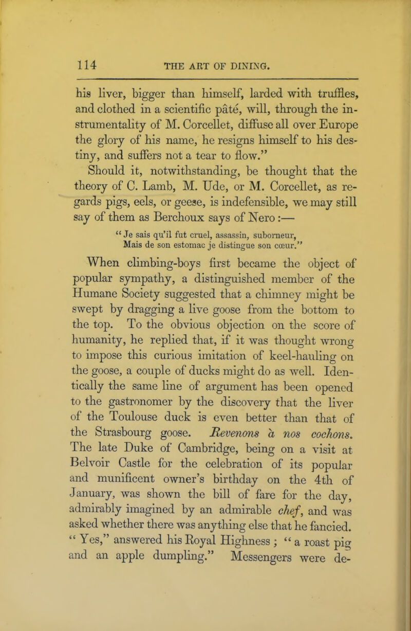 his liver, bigger than himself, larded with truffles, and clothed in a scientific pate, will, through the in- strumentality of M. Corcellet, diffuse all over Europe the glory of his name, he resigns himself to his des- tiny, and suffers not a tear to flow.” Should it, notwithstanding, be thought that the theory of C. Lamb, M. Ude, or M. Corcellet, as re- gards pigs, eels, or geese, is indefensible, we may still say of them as Berchoux says of Nero :— “ Je sais qu’il fut cruel, assassin, subomeur, Mais de son estomac je distingue son cceur.” When climbing-boys first became the object of popular sympathy, a distinguished member of the Humane Society suggested that a chimney might be swept by dragging a live goose from the bottom to the top. To the obvious objection on the score of humanity, he replied that, if it was thought wrong to impose this curious imitation of keel-hauling on the goose, a couple of ducks might do as well. Iden- tically the same line of argument has been opened to the gastronomer by the discovery that the liver of the Toulouse duck is even better than that of the Strasbourg goose. Revenons a nos cochons. The late Duke of Cambridge, being on a visit at Belvoir Castle for the celebration of its popular and munificent owner’s birthday on the 4th of January, was shown the bill of fare for the day, admirably imagined by an admirable chef, and was asked whether there was anything else that he fancied. “ Yes,” answered his Boyal Highness ; “ a roast pig and an apple dumpling.” Messengers were de'-
