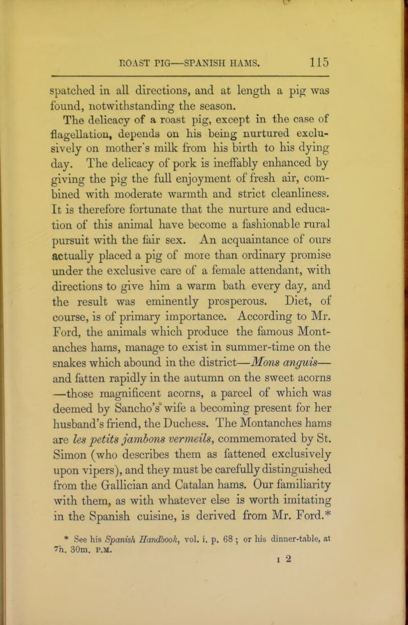 spatched in all directions, and at length a pig was found, notwithstanding the season. The delicacy of a roast pig, except in the case of flagellation, depends on his being nurtured exclu- sively on mother's milk from his birth to his dying day. The delicacy of pork is ineffably enhanced by giving the pig the full enjoyment of fresh air, com- bined with moderate warmth and strict cleanliness. It is therefore fortunate that the nurture and educa- tion of this animal have become a fashionable rural pursuit with the fair sex. An acquaintance of ours actually placed a pig of more than ordinary promise under the exclusive care of a female attendant, with directions to give him a warm bath every day, and the result was eminently prosperous. Diet, of course, is of primary importance. According to Mr. Ford, the animals which produce the famous Mont- anches hams, manage to exist in summer-time on the snakes which abound in the district—Mons anguis— and fatten rapidly in the autumn on the sweet acorns —those magnificent acorns, a parcel of which was deemed by SanchoY wife a becoming present for her husband’s friend, the Duchess. The Montanches hams are les petits jambons vermeils, commemorated by St. Simon (who describes them as fattened exclusively upon vipers), and they must be carefully distinguished from the Grallician and Catalan hams. Our familiarity with them, as with whatever else is worth imitating in the Spanish cuisine, is derived from Mr. Ford.* * See his Spanish Handbook, vol. i. p. 68 ; or his dinner-table, at