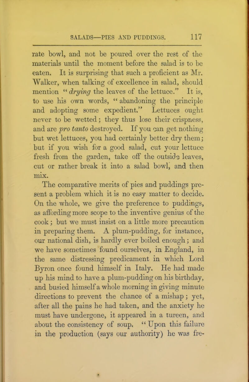 rate bowl, and not be poured over the rest of the materials until the moment before the salad is to be eaten. It is surprising that such a proficient as Mr. Walker, when talking of excellence in salad, should mention “ drying the leaves of the lettuce.” It is, to use his own words, “ abandoning the principle and adopting some expedient.” Lettuces ought never to be wetted; they thus lose their crispness, and are pro tanto destroyed. If you can get nothing but wet lettuces, you had certainly better dry them; but if you wish for a good salad, cut your lettuce fresh from the garden, take off the outside leaves, cut or rather break it into a salad bowl, and then mix. The comparative merits of pies and puddings pre- sent a problem which it is no easy matter to decide. On the whole, Ave give the preference to puddings, as affording more scope to the inventive genius of the cook; but avc must insist on a little more precaution in preparing them. A plum-pudding, for instance, our national dish, is hardly ever boiled enough; and we have sometimes 1'ound ourselves, in England, in the same distressing predicament in Avhich Lord Byron once found himself in Italy. He had made up his mind to have a plum-pudding on his birthday, and busied himself a whole morning in giving minute directions to prevent the chance of a mishap ; yet, after all the pains he had taken, and the anxiety he must have undergone, it appeared in a tureen, and about the consistency of soup. “ Upon this failure in the production (says our authority) he Avas fre-