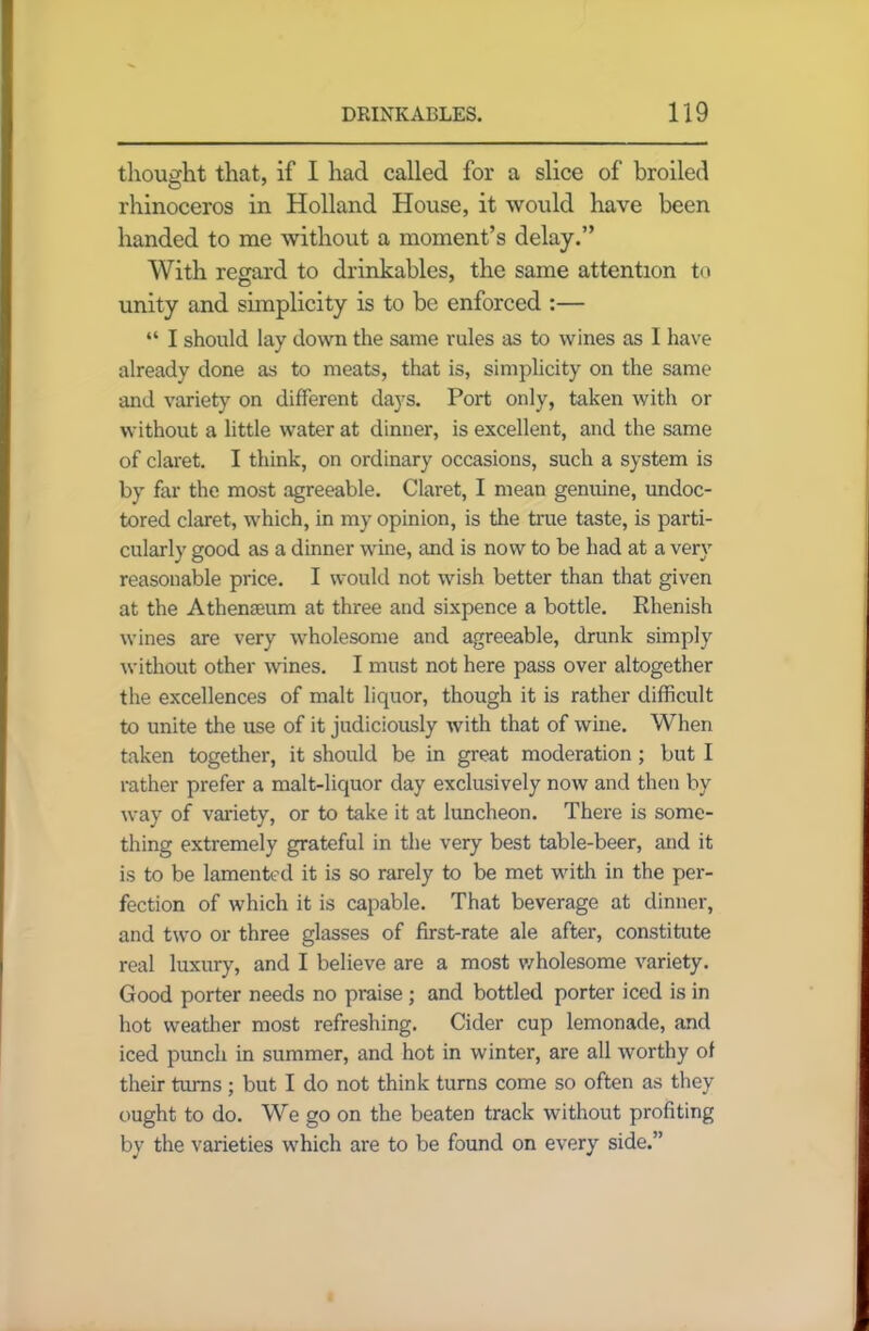 thought that, if I had called for a slice of broiled rhinoceros in Holland House, it would have been handed to me without a moment’s delay.” With regard to drinkables, the same attention to unity and simplicity is to be enforced :— “ I should lay down the same rules as to wines as I have already done as to meats, that is, simplicity on the same and variety on different days. Port only, taken with or without a little water at dinner, is excellent, and the same of claret. I think, on ordinary occasions, such a system is by far the most agreeable. Claret, I mean genuine, undoc- tored claret, which, in my opinion, is the true taste, is parti- cularly good as a dinner wine, and is now to be had at a very reasonable price. I would not wish better than that given at the Athenaeum at three and sixpence a bottle. Rhenish wines are very wholesome and agreeable, drunk simply without other wines. I must not here pass over altogether the excellences of malt liquor, though it is rather difficult to unite the use of it judiciously with that of wine. When taken together, it should be in great moderation ; but I rather prefer a malt-liquor day exclusively now and then by way of variety, or to take it at luncheon. There is some- thing extremely grateful in the very best table-beer, and it is to be lamented it is so rarely to be met with in the per- fection of which it is capable. That beverage at dinner, and two or three glasses of first-rate ale after, constitute real luxury, and I believe are a most wholesome variety. Good porter needs no praise ; and bottled porter iced is in hot weather most refreshing. Cider cup lemonade, and iced punch in summer, and hot in winter, are all worthy of their turns; but I do not think turns come so often as they ought to do. We go on the beaten track without profiting by the varieties which are to be found on every side.”