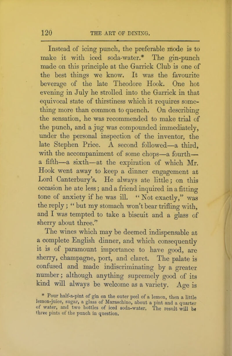 Instead of icing punch, the preferable mode is to make it with iced soda-water.* The gin-punch made on this principle at the Garrick Club is one of the best things we know. It was the favourite beverage of the late Theodore Hook. One hot evening in July he strolled into the Garrick in that equivocal state of thirstiness which it requires some- thing more than common to quench. On describing the sensation, he was recommended to make trial of the punch, and a jug was compounded immediately, under the personal inspection of the inventor, the late Stephen Price. A second followed—a third, with the accompaniment of some chops—a fourth— a fifth—a sixth—at the expiration of which Mr. Hook went away to keep a dinner engagement at Lord Canterbury’s. He always ate little; on this occasion he ate less; and a friend inquired in a fitting tone of anxiety if he was ill. “ Not exactly,” was the reply; “ but my stomach won’t bear trifling with, and I was tempted to take a biscuit and a glass of sherry about three.” The wines which may be deemed indispensable at a complete English dinner, and which consequently it is of paramount importance to have good, are sherry, champagne, port, and claret. The palate is confused and made indiscriminating by a greater number; although anything supremely good of its kind will always be welcome as a variety. Age is * Pour half-a-pint of gin on the outer peel of a lemon, then a little lemon-juice, sugar, a glass of Maraschino, about a pint and a quarter of water, and two bottles of iced soda-water. The result will be three pints of the punch in question.