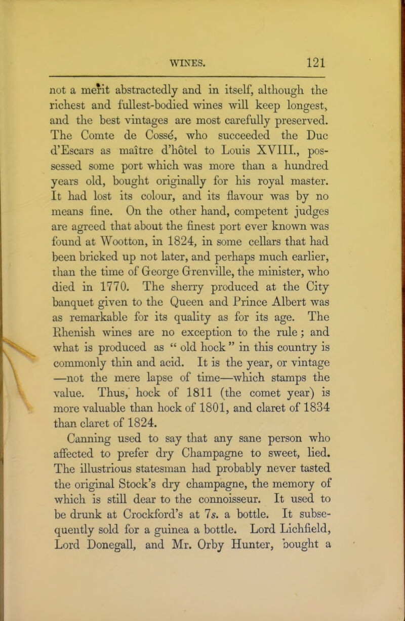 not a merit abstractedly and in itself, although the richest and lullest-bodied wines will keep longest, and the best vintages are most carefully preserved. The Comte de Cosse, who succeeded the Due d’Escars as maitre d’hotel to Louis XVIII., pos- sessed some port which was more than a hundred years old, bought originally for his royal master. It had lost its colour, and its flavour was by no means fine. On the other hand, competent judges are agreed that about the finest port ever known was found at Wootton, in 1824, in some cellars that had been bricked up not later, and perhaps much earlier, than the time of George Grenville, the minister, who died in 1770. The sherry produced at the City banquet given to the Queen and Prince Albert was as remarkable for its quality as for its age. The Rhenish wines are no exception to the rule; and what is produced as “ old hock ” in this country is commonly thin and acid. It is the year, or vintage —not the mere lapse of time—which stamps the value. Thus, hock of 1811 (the comet year) is more valuable than hock of 1801, and claret of 1834 than claret of 1824. Canning used to say that any sane person who affected to prefer dry Champagne to sweet, lied. The illustrious statesman had probably never tasted the original Stock’s dry champagne, the memory of which is still dear to the connoisseur. It used to be drunk at Crockford’s at Is. a bottle. It subse- quently sold for a guinea a bottle. Lord Lichfield, Lord Donegall, and Mr. Orby Hunter, bought a