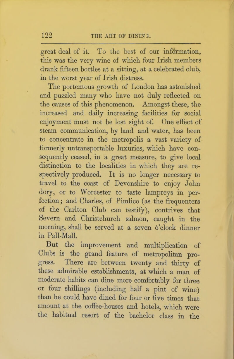 great deal of it. To the best of our infdrmation, this was the very wine of which four Irish members drank fifteen bottles at a sitting, at a celebrated club, in the worst year of Irish distress. The portentous growth of London has astonished and puzzled many who have not duly reflected on the causes of this phenomenon. Amongst these, the increased and daily increasing facilities for social enjoyment must not be lost sight of. One effect of steam communication, by land and water, has been to concentrate in the metropolis a vast variety of formerly untransportable luxuries, which have con- sequently ceased, in a great measure, to give local distinction to the localities in which they are re- spectively produced. It is no longer necessary to travel to the coast of Devonshire to enjoy John dory, or to Worcester to taste lampreys in per- fection ; and Charles, of Pimlico (as the frequenters of the Carlton Club can testify), contrives that Severn and Christchurch salmon, caught in the morning, shall be served at a seven o’clock dinner in Pall-Mall. But the improvement and multiplication of Clubs is the grand feature of metropolitan pro- gress. There are between twenty and thirty of these admirable establishments, at which a man of moderate habits can dine more comfortably for three or four shillings (including half a pint of wine) than he could have dined for four or five tunes that amount at the coffee-houses and hotels, which were the habitual resort of the bachelor class in the