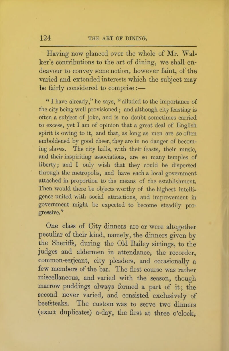 Having now glanced over the whole of Mr. Wal- ker’s contributions to the art of dining, we shall en- deavour to convey some notion, however faint, of the varied and extended interests which the subject may be fairly considered to comprise :— “ I have already,” he says, “ alluded to the importance of the city being well provisioned; and although city feasting is often a subject of joke, and is no doubt sometimes carried to excess, yet I am of opinion that a great deal of English spirit is owing to it, and that, as long as men are so often emboldened by good cheer, they are in no danger of becom- ing slaves. The city halls, with their feasts, their music, and their inspiriting associations, are so many temples of liberty; and I only wish that they could be dispersed through the metropolis, and have each a local government attached in proportion to the means of the establishment. Then would there be objects worthy of the highest intelli- gence united with social attractions, and improvement in government might be expected to become steadily pro- gressive.” One class of City dinners are or were altogether peculiar of their kind, namely, the dinners given by the Sheriffs, during the Old Bailey sittings, to the judges and aldermen in attendance, the recorder, common-seijeant, city pleaders, and occasionally a few members of the bar. The first course was rather miscellaneous, and varied with the season, though marrow puddings always formed a part of it; the second never varied, and consisted exclusively of beefsteaks. The custom was to serve two dinners (exact duplicates) a-day, the first at three o’clock,