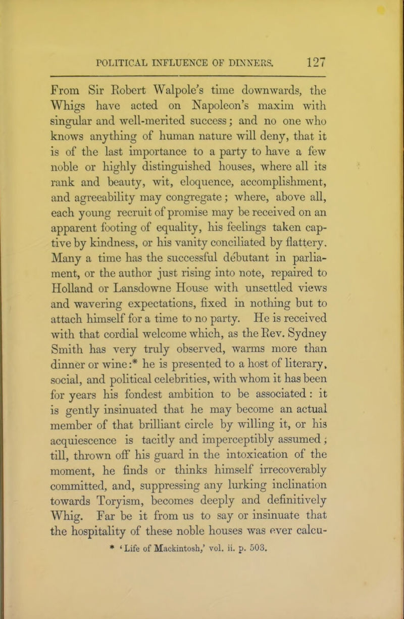 From Sir Robert Walpole’s time downwards, the Whigs have acted on Napoleon’s maxim with singular and well-merited success; and no one who knows anything of human nature will deny, that it is of the last importance to a party to have a few noble or highly distinguished houses, where all its rank and beauty, wit, eloquence, accomplishment, and agreeability may congregate; where, above all, each young recruit of promise may be received on an apparent footing of equality, his feelings taken cap- tive by kindness, or his vanity conciliated by flattery. Many a time has the successful debutant in parlia- ment, or the author just rising into note, repaired to Holland or Lansdowne House with unsettled views and wavering expectations, fixed in nothing but to attach himself for a time to no party. He is received with that cordial welcome which, as the Rev. Sydney Smith has very truly observed, warms more than dinner or wine :* he is presented to a host of literary, social, and political celebrities, with whom it has been for years his fondest ambition to be associated : it is gently insinuated that he may become an actual member of that brilliant circle by willing it, or his acquiescence is tacitly and imperceptibly assumed ; till, thrown off his guard in the intoxication of the moment, he finds or thinks himself irrecoverably committed, and, suppressing any lurking inclination towards Toryism, becomes deeply and definitively Whig. Far be it from us to say or insinuate that the hospitality of these noble houses was ever calcu- * * Life of Mackintosh,’ vol. ii. p. 503.