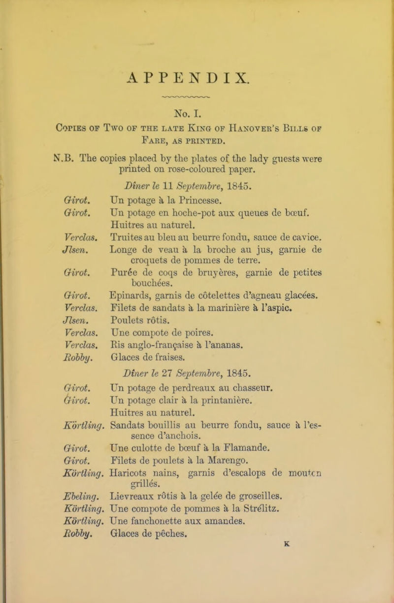 APPENDIX. No. I. Copies of Two of the late King of Hanover’s Bills of Fare, as printed. N.B. The copies placed by the plates of the lady guests were printed on rose-coloured paper. Diner le 11 Septembre, 1845. Girot. Un potage k la Princesse. Girot. Un potage en hoche-pot aux queues de boeuf. Huitres au naturel. Verclas. Truites au bleu au beurre fondu, sauce de cavice. Jlsen. Longe de veau a la broche au jus, garnie de croquets de pommes de terre. Girot. Pur6e de coqs de bruyeres, garnie de petites bouchees. Girot. Epinards, garnis de cotelettes d’agneau glacees. Verclas. Filets de sandats a la mariniere k l’aspic. Jlsen. Poulets rotis. Verclas. Une compote de poires. Verclas. Eis anglo-fran§aise k Bananas. Bobby. Glaces de fraises. Diner le 27 Septembre, 1845. Girot. Un potage de perdreaux au chasseur. (rirot. Un potage clair k la printaniere. Huitres au naturel. EortUng. Sandats bouillis au beurre fondu, sauce k l’es- sence d’anchois. Girot. Une culotte de boeuf a la Flamande. Girot. Filets de poulets k la Marengo. Kbrtling. Haricots nains, garnis d’escalops de moutcn grilles. Ebeling. Lievreaux rotis k la gelee de groseilles. Eortling. Une compote de pommes k la Stre'litz. EortUng. Une fanchonette aux amandes. Bobby. Glaces de peches. K