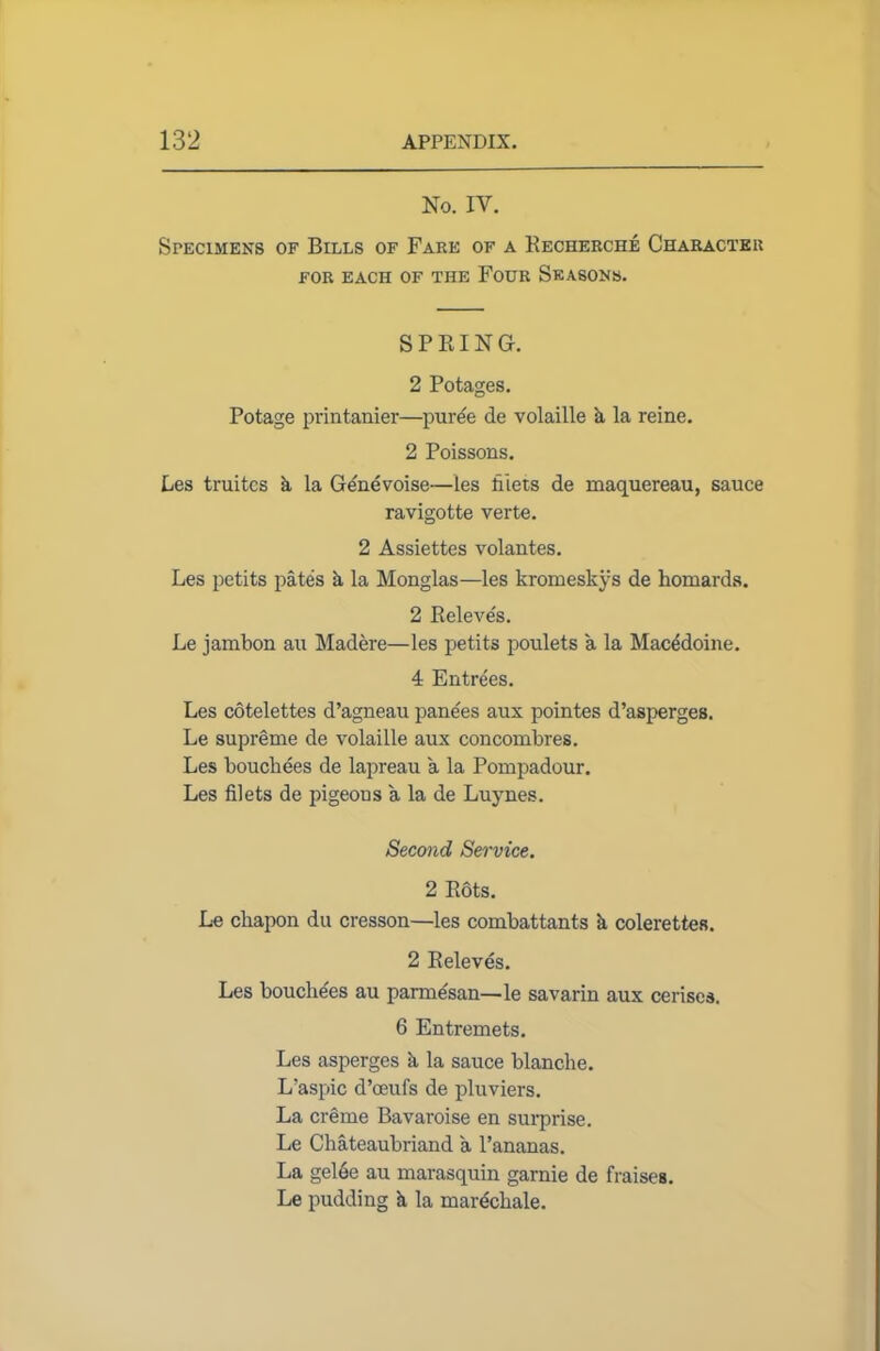 No. IV. Specimens of Bills of Fare of a Recherche Character FOR EACH OF THE FOUR SEASONS. SPRING. 2 Potages. Potage printanier—puree de volaille a la reine. 2 Poissons. Les truitcs k la Ge'nevoise—les filets de maquereau, sauce ravigotte verte. 2 Assiettes volantes. Les petits pates k la Monglas—les kromeskys de homards. 2 Releves. Le jambon au Madere—les petits poulets a la Macedoine. 4 Entrees. Les cotelettes d’agneau panels aux pointes d’asperges. Le supreme de volaille aux concombres. Les bouchees de lapreau a la Pompadour. Les filets de pigeons a la de Luynes. Second Service. 2 Rots. Le cbapon du cresson—les combattants k colerettea. 2 Releves. Les bouchees au parme'san—le savarin aux cerises. 6 Entremets. Les asperges k la sauce blanche. L’aspic d’oeufs de pluviers. La creme Bavaroise en surprise. Le Chateaubriand a l’ananas. La gel6e au marasquin garnie de Raises. Le pudding k la marechale.