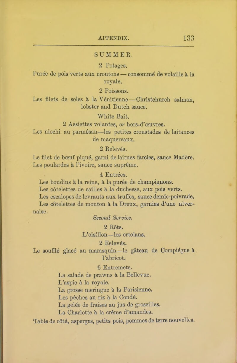 SUMMER. 2 Potages. Puree de pois verts aux croutons — consommd de volaille a la royale. 2 Poissons. Les filets de soles a laVenitienne—Christchurch salmon, lobster and Dutch sauce. White Bait. 2 Assiettes volantes, or hors-d’oeuvres. Les niochi au parmdsan—les petites croustades de laitances de maquereaux. 2 Eeleves. Le filet de boeuf pique, garni de laitues farcies, sauce Madere. Les poulardes k l’ivoire, sauce supreme. 4 Entrees. Les boudins k la reine, a la purde de champignons. Les cotelettes de cailles a la duchesse, aux pois verts. Les escalopes de levrauts aux truffes, sauce demie-poivrade. Les cotelettes de mouton k la Dreux, garnies d’une niver- naise. Second Service. 2 Rots. L’oisillon—les ortolans. 2 Releves. Le souffle glace au marasquin—le gateau de Compidgne k l’abricot. 6 Entremets. La salade de prawns k la Bellevue. L’aspic a la royale. La grosse meringue k la Parisienne. Les pdches au riz k la Conde. La gelee de fraises au jus de groseilles. La Charlotte k la creme d’amandes. Table de cote, asperges, petits pois, pommes de terre nouvelles.